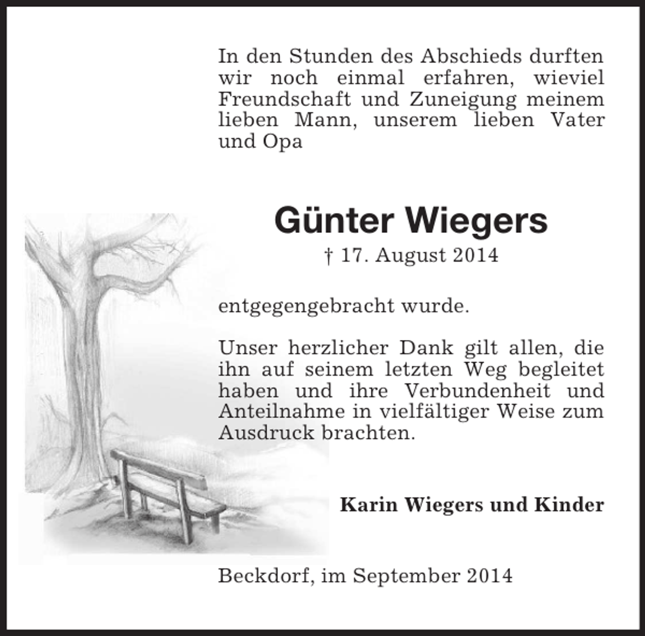 <p>In den Stunden des Abschieds durften wir noch einmal erfahren, wieviel Freundschaft und Zuneigung meinem<br />lieben Mann, unserem lieben Vater und Opa<br />Günter Wiegers<br />† 17. August 2014<br />entgegengebracht wurde.<br />Unser herzlicher Dank gilt allen, die ihn auf seinem letzten Weg begleitet haben und ihre Verbundenheit und Anteilnahme in vielfältiger Weise zum Ausdruck brachten.<br />Karin Wiegers und Kinder<br />Beckdorf, im September 2014</p>