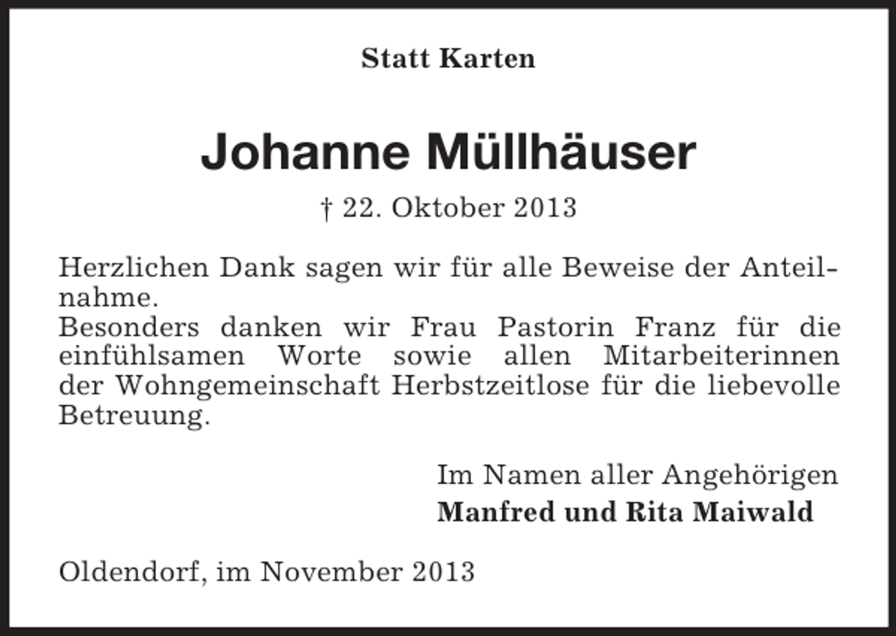 <p>Statt Karten</p><p>Johanne Müllhäuser<br />† 22. Oktober 2013<br />Herzlichen Dank sagen wir für alle Beweise der Anteilnahme.<br />Besonders danken wir Frau Pastorin Franz für die<br />einfühlsamen Worte sowie allen Mitarbeiterinnen<br />der Wohngemeinschaft Herbstzeitlose für die liebevolle<br />Betreuung.<br />Im Namen aller Angehörigen<br />Manfred und Rita Maiwald<br />Oldendorf, im November 2013</p>