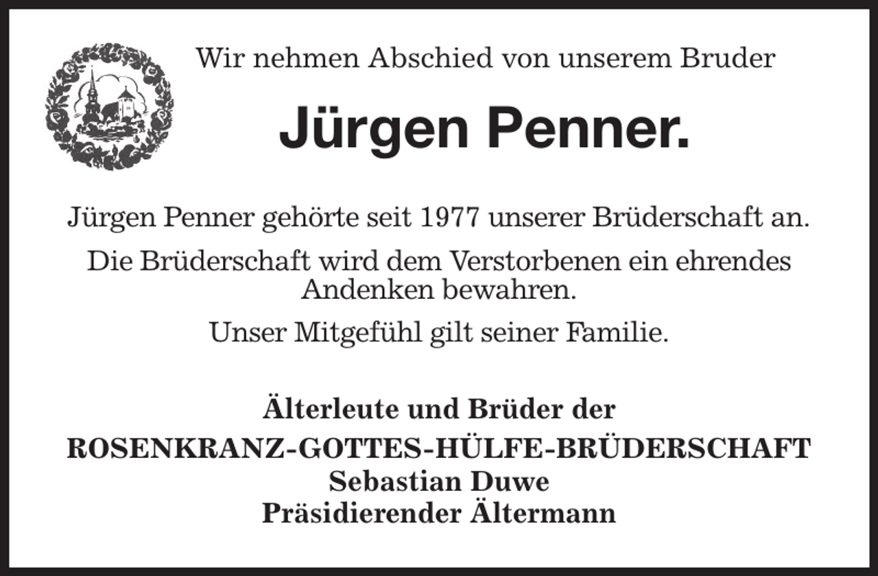 <p>Wir nehmen Abschied von unserem Bruder<br />Jürgen Penner.<br />Älterleute und Brüder der<br />ROSENKRANZ-GOTTES-HÜLFE-BRÜDERSCHAFT<br />Sebastian Duwe<br />Präsidierender Ältermann<br />Jürgen Penner gehörte seit 1977 unserer Brüderschaft an.<br />Die Brüderschaft wird dem Verstorbenen ein ehrendes<br />Andenken bewahren.<br />Unser Mitgefühl gilt seiner Familie.</p>