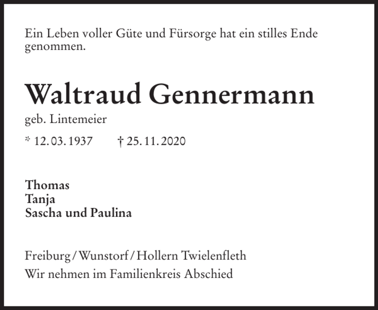 <p>Ein Leben voller Güte und Fürsorge hat ein stilles Ende<br />genommen.<br />Waltraud Gennermann<br />geb. Lintemeier<br />* 12. 03. 1937 † 25. 11. 2020<br />Thomas<br />Tanja<br />Sascha und Paulina<br />Freiburg / Wunstorf / Hollern Twielenfleth<br />Wir nehmen im Familienkreis Abschied</p>