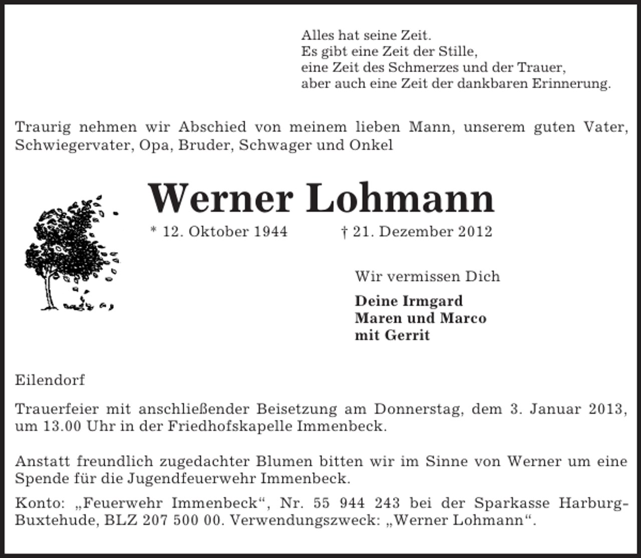 <p>Alles hat seine Zeit.<br />Es gibt eine Zeit der Stille,<br />eine Zeit des Schmerzes und der Trauer,<br />aber auch eine Zeit der dankbaren Erinnerung.<br />Traurig nehmen wir Abschied von meinem lieben Mann, unserem guten Vater,<br />Schwiegervater, Opa, Bruder, Schwager und Onkel<br />Werner Lohmann<br />* 12. Oktober 1944 † 21. Dezember 2012<br />Wir vermissen Dich<br />Deine Irmgard<br />Maren und Marco<br />mit Gerrit<br />Eilendorf<br />Trauerfeier mit anschließender Beisetzung am Donnerstag, dem 3. Januar 2013,<br />um 13.00 Uhr in der Friedhofskapelle Immenbeck.</p><p>Anstatt freundlich zugedachter Blumen bitten wir im Sinne von Werner um eine<br />Spende für die Jugendfeuerwehr Immenbeck.<br />Konto: „Feuerwehr Immenbeck“, Nr. 55 944 243 bei der Sparkasse Harburg-<br />Buxtehude, BLZ 207 500 00. Verwendungszweck: „Werner Lohmann“.</p>