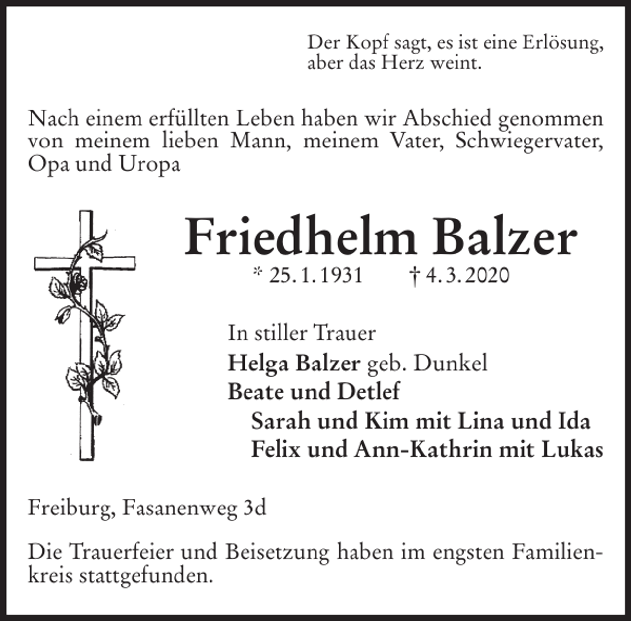 <p>Der Kopf sagt, es ist eine Erlösung,<br />aber das Herz weint.<br />Nach einem erfüllten Leben haben wir Abschied genommen von meinem lieben Mann, meinem Vater, Schwiegervater, Opa und Uropa<br />Friedhelm Balzer<br />* 25. 1. 1931 † 4. 3. 2020<br />In stiller Trauer<br />Helga Balzer geb. Dunkel<br />Beate und Detlef<br />Sarah und Kim mit Lina und Ida<br />Felix und Ann-Kathrin mit Lukas<br />Freiburg, Fasanenweg 3d</p>
<p>Die Trauerfeier und Beisetzung haben im engsten Familienkreis stattgefunden.</p>