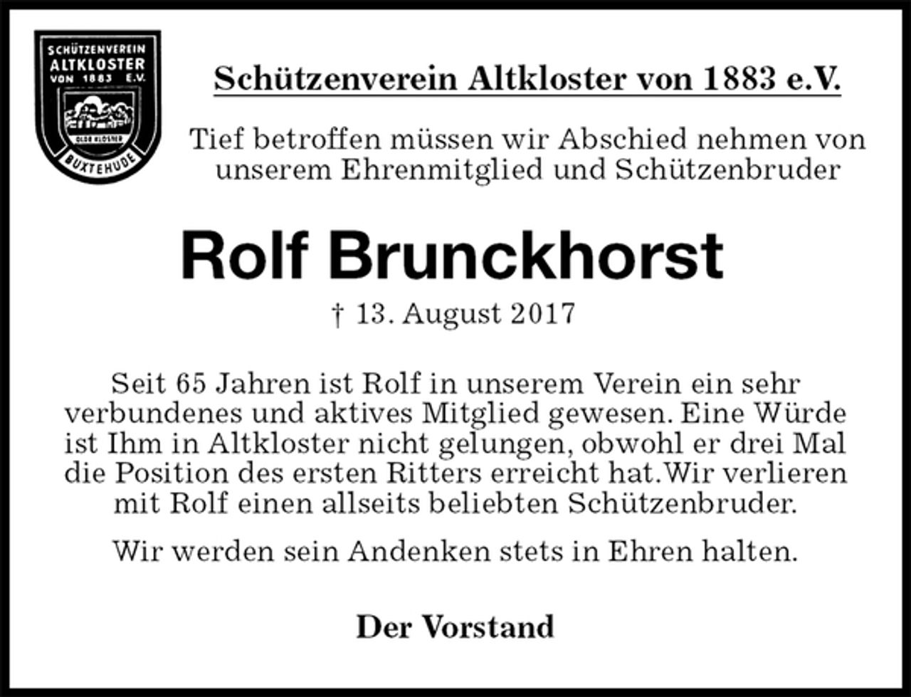 <p>Schützenverein Altkloster von 1883 e.V.<br />Tief betroffen müssen wir Abschied nehmen von unserem Ehrenmitglied und Schützenbruder<br />Rolf Brunckhorst<br />† 13. August 2017<br />Der Vorstand<br />Seit 65 Jahren ist Rolf in unserem Verein ein sehr<br />verbundenes und aktives Mitglied gewesen. Eine Würde ist Ihm in Altkloster nicht gelungen, obwohl er drei Mal die Position des ersten Ritters erreicht hat.Wir verlieren mit Rolf einen allseits beliebten Schützenbruder.<br />Wir werden sein Andenken stets in Ehren halten.</p>