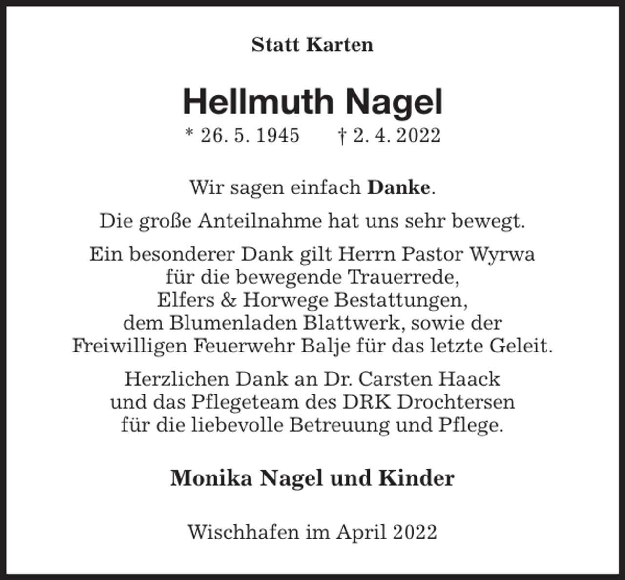 <p>Statt Karten<br />Hellmuth Nagel<br />* 26. 5. 1945 † 2. 4. 2022<br />Wir sagen einfach Danke.<br />Die große Anteilnahme hat uns sehr bewegt.<br />Ein besonderer Dank gilt Herrn Pastor Wyrwa<br />für die bewegende Trauerrede,<br />Elfers &amp; Horwege Bestattungen,<br />dem Blumenladen Blattwerk, sowie der<br />Freiwilligen Feuerwehr Balje für das letzte Geleit.<br />Herzlichen Dank an Dr. Carsten Haack<br />und das Pflegeteam des DRK Drochtersen<br />für die liebevolle Betreuung und Pflege.<br />Monika Nagel und Kinder<br />Wischhafen im April 2022</p>