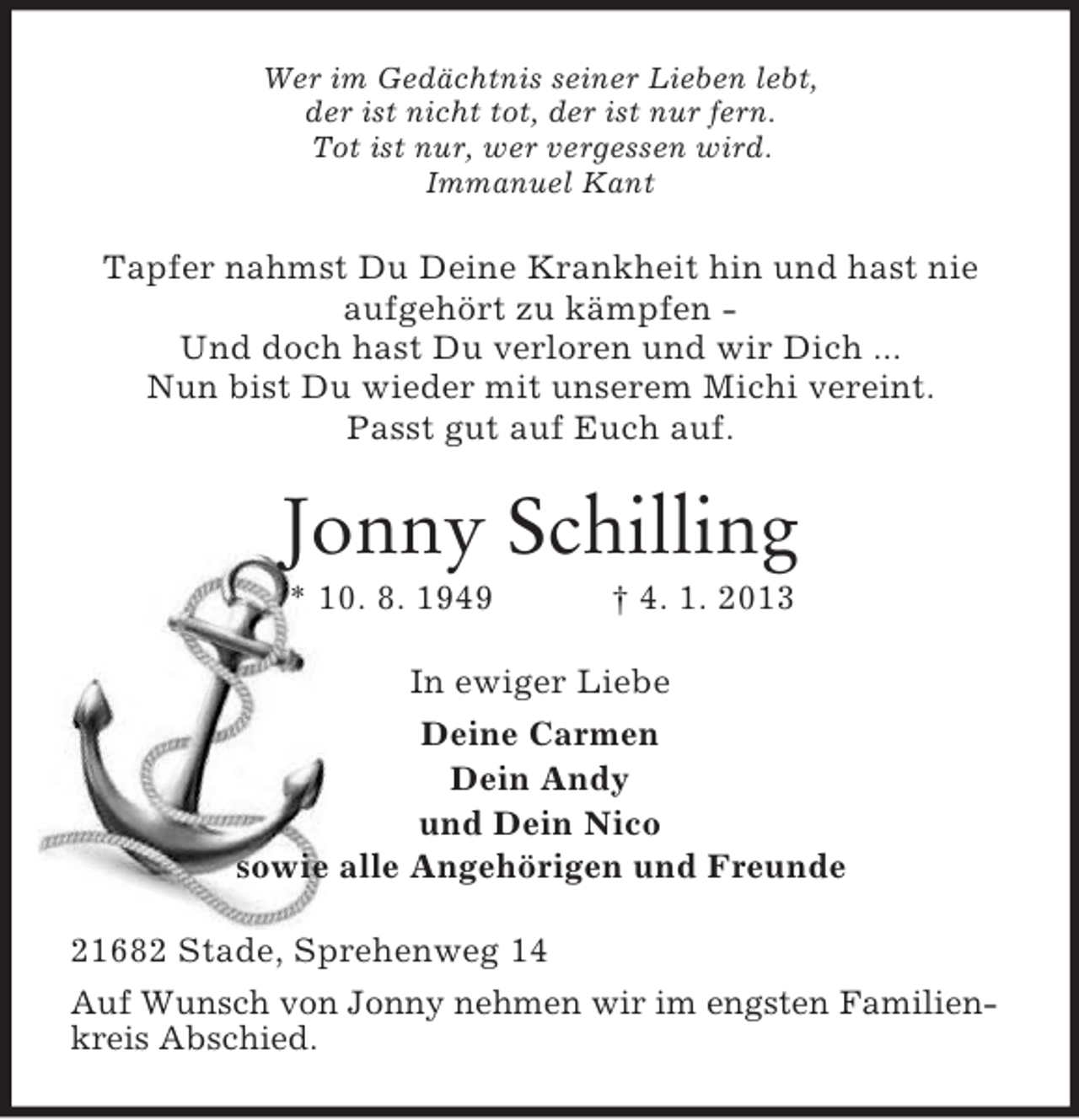 <p>Wer im Gedächtnis seiner Lieben lebt,<br />der ist nicht tot, der ist nur fern.<br />Tot ist nur, wer vergessen wird.<br />Immanuel Kant</p><p>Tapfer nahmst Du Deine Krankheit hin und hast nie<br />aufgehört zu kämpfen Und doch hast Du verloren und wir Dich ...<br />Nun bist Du wieder mit unserem Michi vereint.<br />Passt gut auf Euch auf.</p><p>Jonny Schilling<br />* 10. 8. 1949</p><p>† 4. 1. 2013</p><p>In ewiger Liebe<br />Deine Carmen<br />Dein Andy<br />und Dein Nico<br />sowie alle Angehörigen und Freunde<br />21682 Stade, Sprehenweg 14<br />Auf Wunsch von Jonny nehmen wir im engsten Familienkreis Abschied.</p>