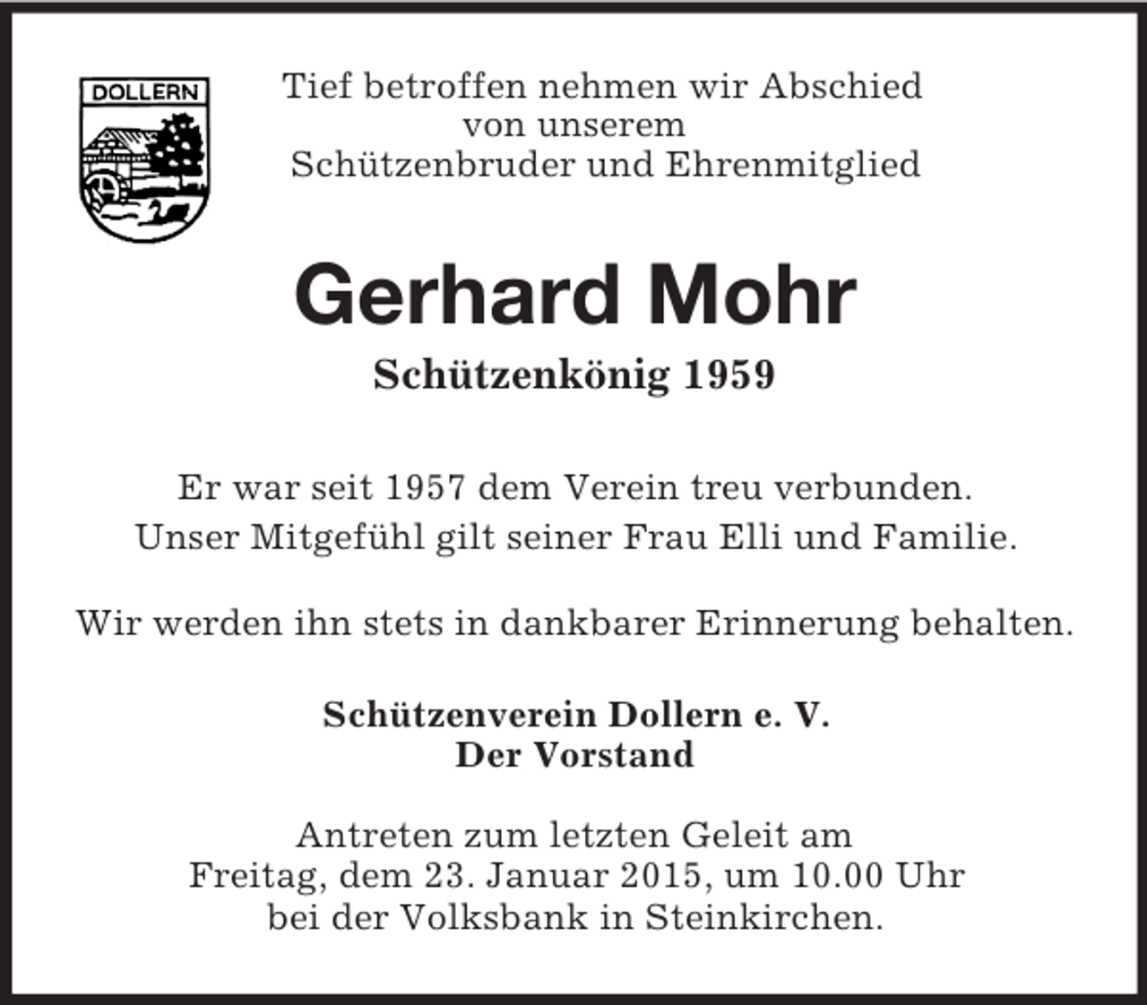 <p>Tief betroffen nehmen wir Abschied<br />von unserem<br />Schützenbruder und Ehrenmitglied<br />Gerhard Mohr<br />Schützenkönig 1959<br />Er war seit 1957 dem Verein treu verbunden.<br />Unser Mitgefühl gilt seiner Frau Elli und Familie.<br />Wir werden ihn stets in dankbarer Erinnerung behalten.<br />Schützenverein Dollern e. V.<br />Der Vorstand</p><p>Antreten zum letzten Geleit am<br />Freitag, dem 23. Januar 2015, um 10.00 Uhr<br />bei der Volksbank in Steinkirchen.</p>