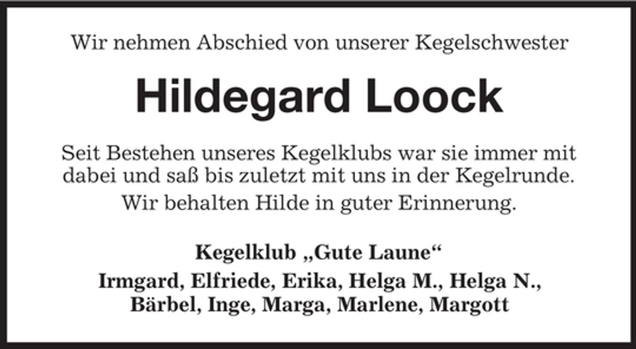 <p>Wir nehmen Abschied von unserer Kegelschwester</p><p>Hildegard Loock<br />Seit Bestehen unseres Kegelklubs war sie immer mit<br />dabei und saß bis zuletzt mit uns in der Kegelrunde.<br />Wir behalten Hilde in guter Erinnerung.<br />Kegelklub „Gute Laune“<br />Irmgard, Elfriede, Erika, Helga M., Helga N.,<br />Bärbel, Inge, Marga, Marlene, Margott</p>