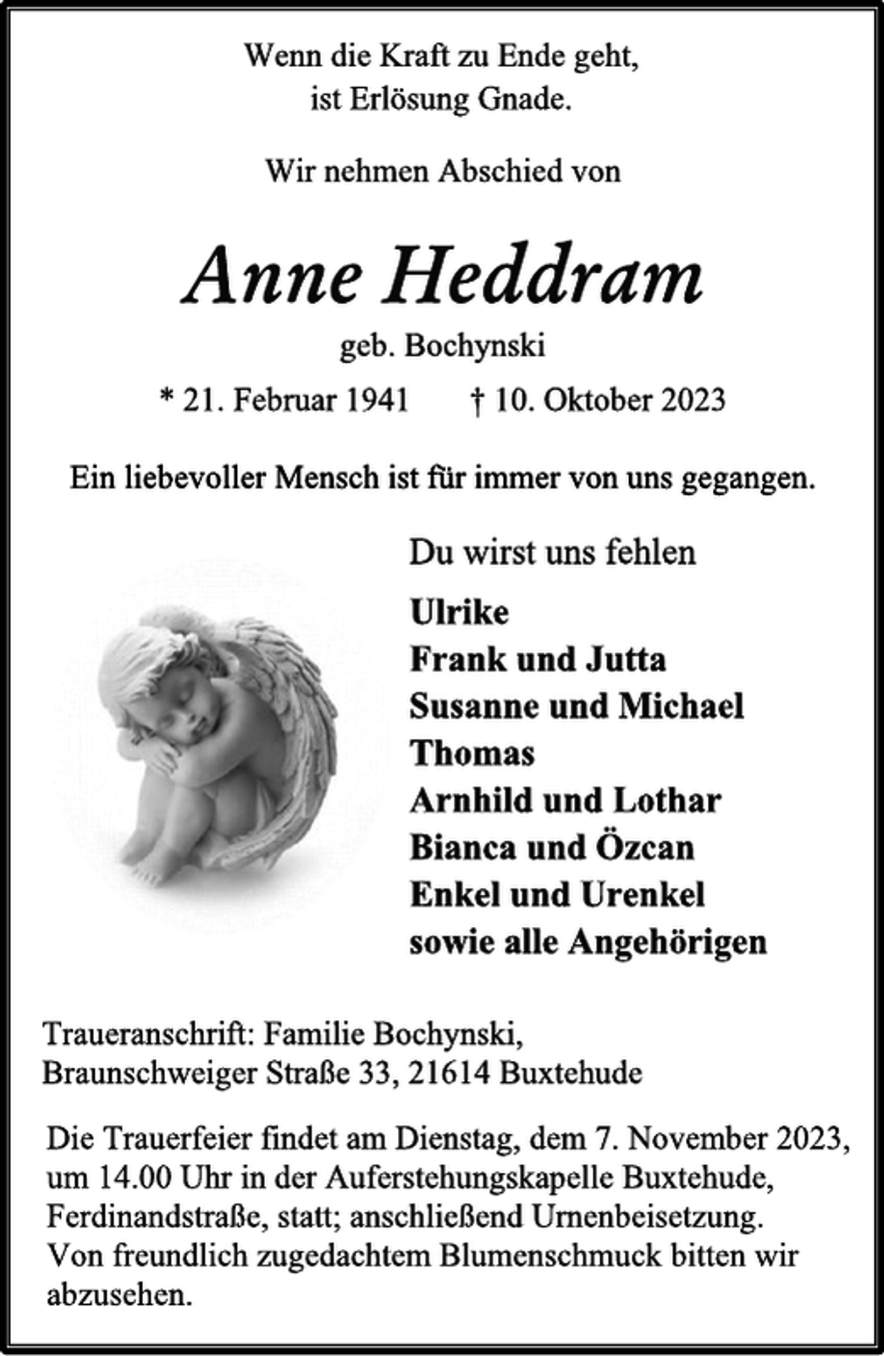<p>Wenn die Kraft zu Ende geht,<br />ist Erlösung Gnade.<br />Wir nehmen Abschied von<br />Anne Heddram<br />geb. Bochynski<br />* 21. Februar 1941 † 10. Oktober 2023<br />Ein liebevoller Mensch ist für immer von uns gegangen.<br />Du wirst uns fehlen<br />Ulrike<br />Frank und Jutta<br />Susanne und Michael<br />Thomas<br />Arnhild und Lothar<br />Bianca und Özcan<br />Enkel und Urenkel<br />sowie alle Angehörigen<br />Traueranschrift: Familie Bochynski,<br />Braunschweiger Straße 33, 21614 Buxtehude<br />Die Trauerfeier findet am Dienstag, dem 7. November 2023,<br />um 14.00 Uhr in der Auferstehungskapelle Buxtehude,<br />Ferdinandstraße, statt; anschließend Urnenbeisetzung.<br />Von freundlich zugedachtem Blumenschmuck bitten wir<br />abzusehen.</p>
