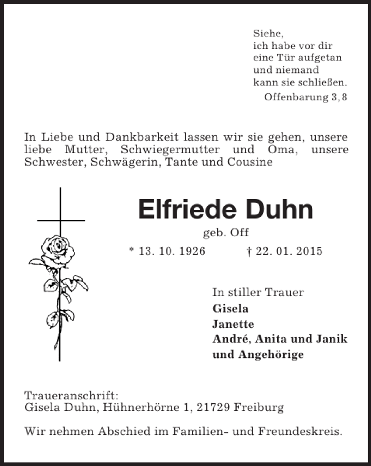 <p>Siehe,<br />ich habe vor dir<br />eine Tür aufgetan<br />und niemand<br />kann sie schließen.<br />Offenbarung 3, 8<br />In Liebe und Dankbarkeit lassen wir sie gehen, unsere liebe Mutter, Schwiegermutter und Oma, unsere Schwester, Schwägerin, Tante und Cousine<br />Elfriede Duhn<br />geb. Off<br />* 13. 10. 1926 † 22. 01. 2015<br />In stiller Trauer<br />Gisela<br />Janette<br />André, Anita und Janik<br />und Angehörige<br />Traueranschrift:<br />Gisela Duhn, Hühnerhörne 1, 21729 Freiburg</p><p>Wir nehmen Abschied im Familien- und Freundeskreis.</p>