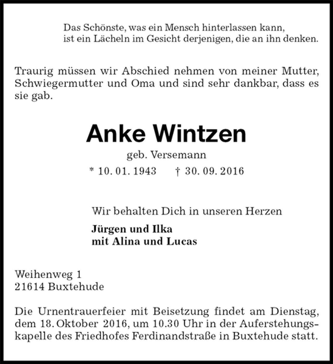 <p>Das Schönste, was ein Mensch hinterlassen kann,<br />ist ein Lächeln im Gesicht derjenigen, die an ihn denken.<br />Traurig müssen wir Abschied nehmen von meiner Mutter, Schwiegermutter und Oma und sind sehr dankbar, dass es sie gab.<br />Anke Wintzen<br />geb. Versemann<br />* 10. 01. 1943 † 30. 09. 2016<br />Wir behalten Dich in unseren Herzen<br />Jürgen und Ilka<br />mit Alina und Lucas<br />Weihenweg 1<br />21614 Buxtehude</p><p>Die Urnentrauerfeier mit Beisetzung findet am Dienstag, dem 18. Oktober 2016, um 10.30 Uhr in der Auferstehungskapelle des Friedhofes Ferdinandstraße in Buxtehude statt.</p>