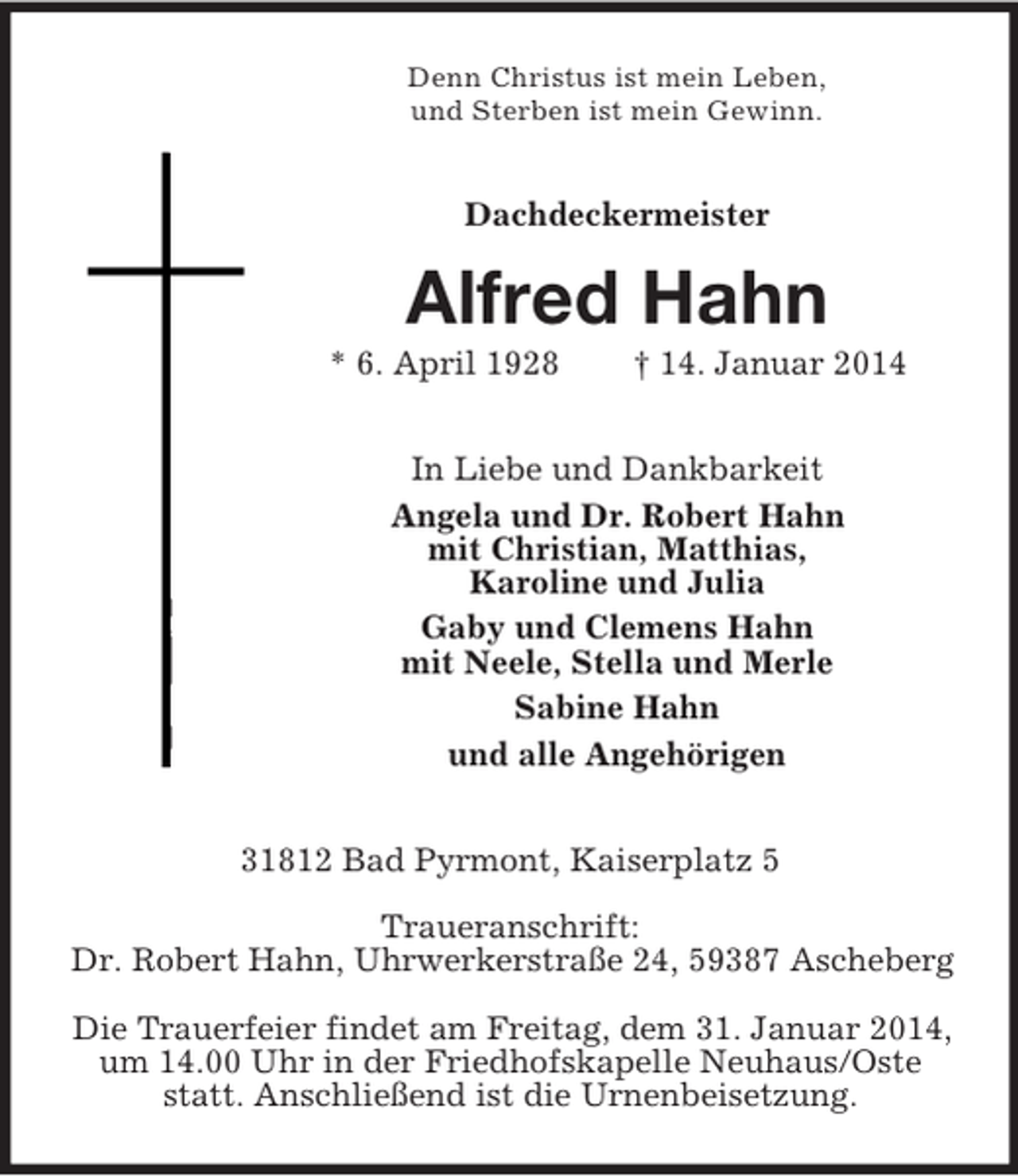 <p>Denn Christus ist mein Leben,<br />und Sterben ist mein Gewinn.<br />Dachdeckermeister<br />Alfred Hahn<br />* 6. April 1928 † 14. Januar 2014<br />In Liebe und Dankbarkeit<br />Angela und Dr. Robert Hahn<br />mit Christian, Matthias,<br />Karoline und Julia<br />Gaby und Clemens Hahn<br />mit Neele, Stella und Merle<br />Sabine Hahn<br />und alle Angehörigen<br />31812 Bad Pyrmont, Kaiserplatz 5<br />Traueranschrift:<br />Dr. Robert Hahn, Uhrwerkerstraße 24, 59387 Ascheberg</p><p>Die Trauerfeier findet am Freitag, dem 31. Januar 2014, um 14.00 Uhr in der Friedhofskapelle Neuhaus/Oste statt. Anschließend ist die Urnenbeisetzung.</p>