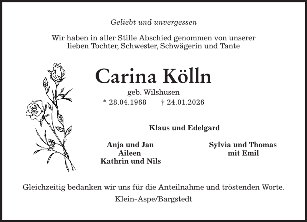 <p>Geliebt und unvergessen</p><p>Wir haben in aller Stille Abschied genommen von unserer<br />lieben Tochter, Schwester, Schwägerin und Tante<br />Carina Kölln<br />geb. Wilshusen<br />* 28.04.1968 † 24.01.2026<br />Klaus und Edelgard</p><p>Anja und Jan Sylvia und Thomas<br />Aileen mit Emil<br />Kathrin und Nils<br />Gleichzeitig bedanken wir uns für die Anteilnahme und tröstenden Worte.<br />Klein-Aspe/Bargstedt</p>