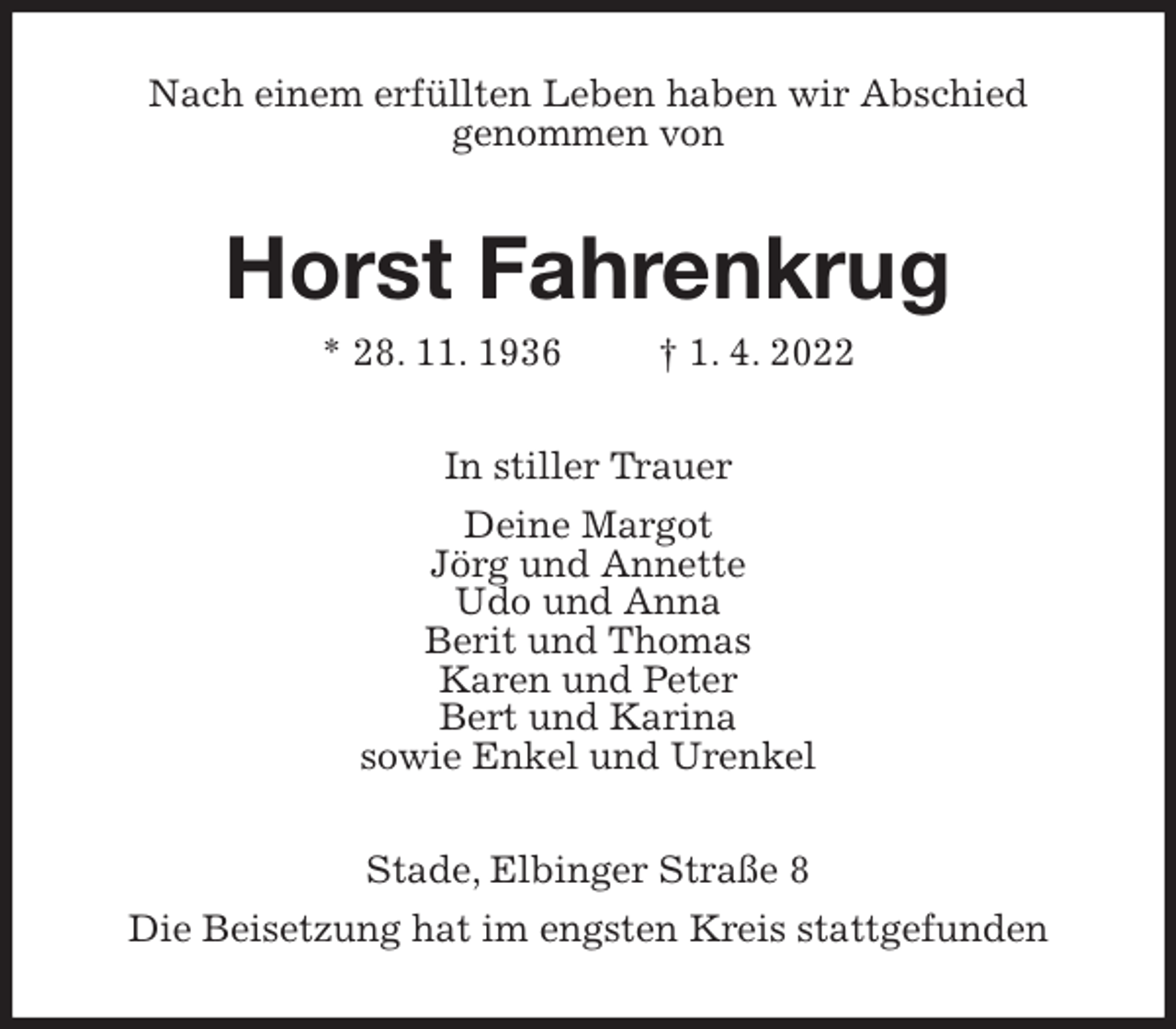 <p>Nach einem erfüllten Leben haben wir Abschied<br />genommen von<br />Horst Fahrenkrug<br />* 28. 11. 1936 † 1. 4. 2022<br />In stiller Trauer<br />Deine Margot<br />Jörg und Annette<br />Udo und Anna<br />Berit und Thomas<br />Karen und Peter<br />Bert und Karina<br />sowie Enkel und Urenkel<br />Stade, Elbinger Straße 8<br />Die Beisetzung hat im engsten Kreis stattgefunden</p>