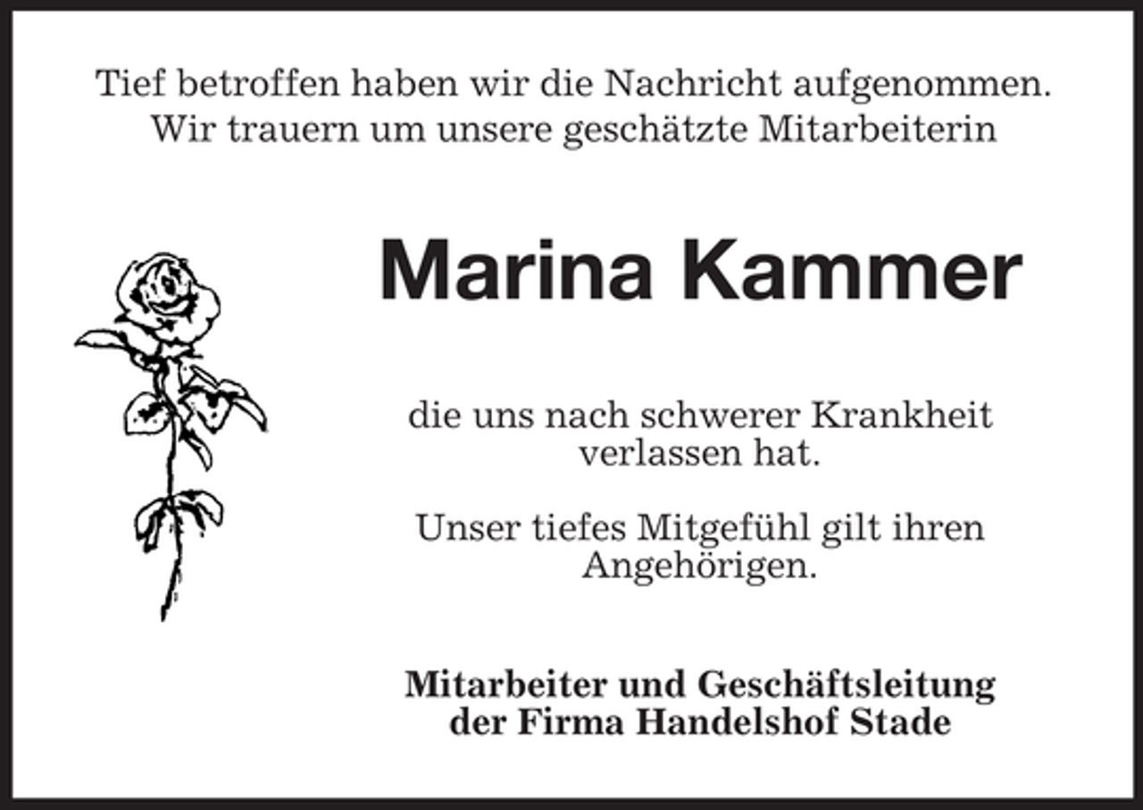 <p>Tief betroffen haben wir die Nachricht aufgenommen.<br />Wir trauern um unsere geschätzte Mitarbeiterin</p><p>Marina Kammer<br />die uns nach schwerer Krankheit<br />verlassen hat.<br />Unser tiefes Mitgefühl gilt ihren<br />Angehörigen.<br />Mitarbeiter und Geschäftsleitung<br />der Firma Handelshof Stade</p>