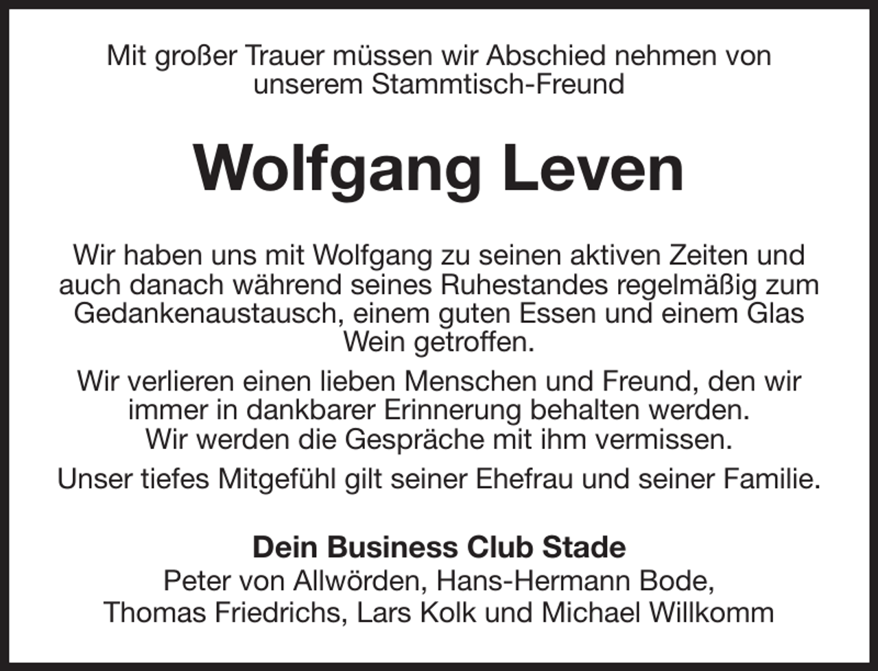 <p>Mit großer Trauer müssen wir Abschied nehmen von<br />unserem Stammtisch-Freund<br />Wolfgang Leven<br />Wir haben uns mit Wolfgang zu seinen aktiven Zeiten und auch danach während seines Ruhestandes regelmäßig zum Gedankenaustausch, einem guten Essen und einem Glas<br />Wein getroffen.<br />Wir verlieren einen lieben Menschen und Freund, den wir<br />immer in dankbarer Erinnerung behalten werden.<br />Wir werden die Gespräche mit ihm vermissen.<br />Unser tiefes Mitgefühl gilt seiner Ehefrau und seiner Familie.<br />Dein Business Club Stade<br />Peter von Allwörden, Hans-Hermann Bode,<br />Thomas Friedrichs, Lars Kolk und Michael Willkomm</p>