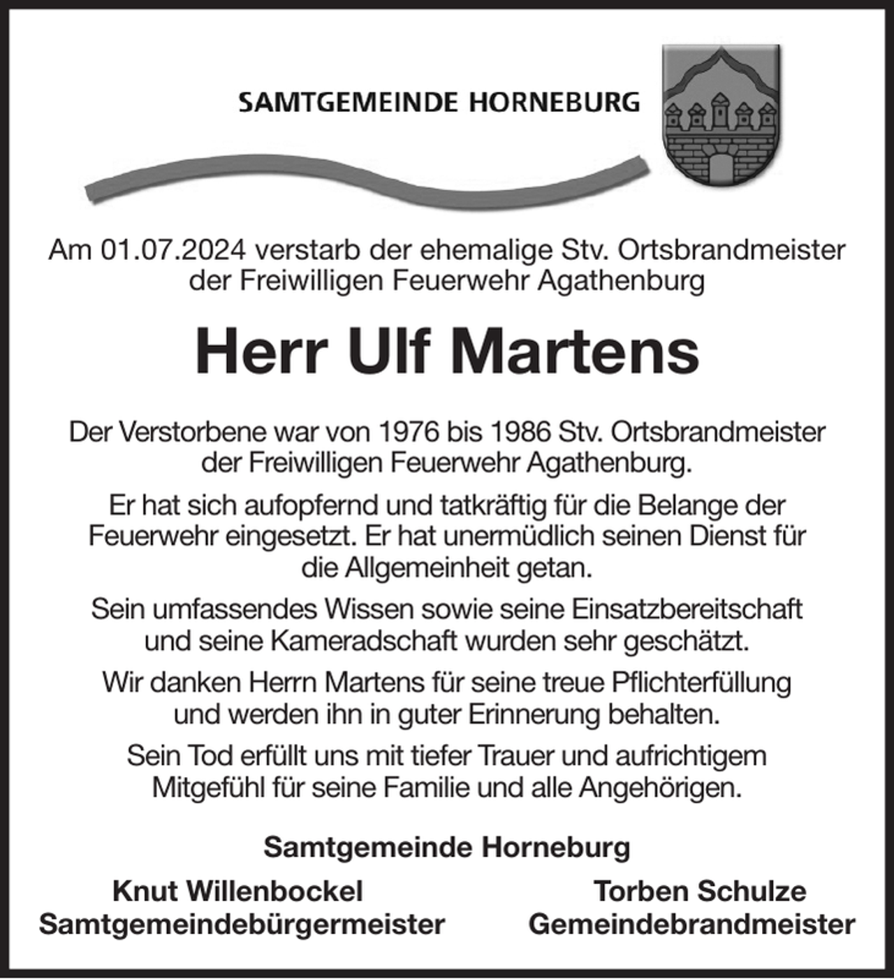 <p>Am 01.07.2024 verstarb der ehemalige Stv. Ortsbrandmeister<br />der Freiwilligen Feuerwehr Agathenburg<br />Herr Ulf Martens<br />Der Verstorbene war von 1976 bis 1986 Stv. Ortsbrandmeister<br />der Freiwilligen Feuerwehr Agathenburg.<br />Er hat sich aufopfernd und tatkräftig für die Belange der<br />Feuerwehr eingesetzt. Er hat unermüdlich seinen Dienst für<br />die Allgemeinheit getan.<br />Sein umfassendes Wissen sowie seine Einsatzbereitschaft<br />und seine Kameradschaft wurden sehr geschätzt.<br />Wir danken Herrn Martens für seine treue Pflichterfüllung<br />und werden ihn in guter Erinnerung behalten.<br />Sein Tod erfüllt uns mit tiefer Trauer und aufrichtigem<br />Mitgefühl für seine Familie und alle Angehörigen.<br />Samtgemeinde Horneburg<br />Knut Willenbockel Torben Schulze<br />Samtgemeindebürgermeister Gemeindebrandmeister</p>
