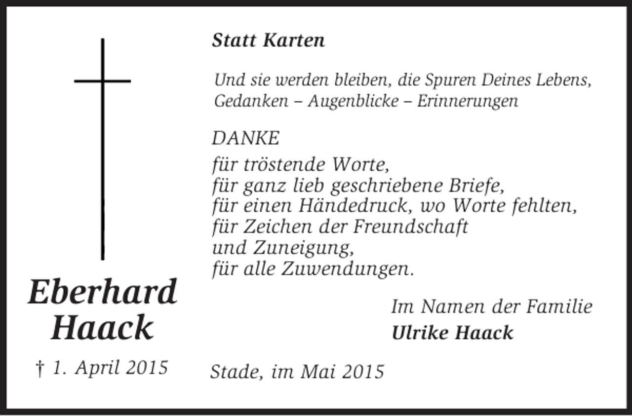 <p>Eberhard<br />Haack<br />† 1. April 2015<br />Statt Karten<br />Und sie werden bleiben, die Spuren Deines Lebens,<br />Gedanken – Augenblicke – Erinnerungen<br />DANKE<br />für tröstende Worte,<br />für ganz lieb geschriebene Briefe,<br />für einen Händedruck, wo Worte fehlten,<br />für Zeichen der Freundschaft<br />und Zuneigung,<br />für alle Zuwendungen.<br />Im Namen der Familie<br />Ulrike Haack<br />Stade, im Mai 2015</p>