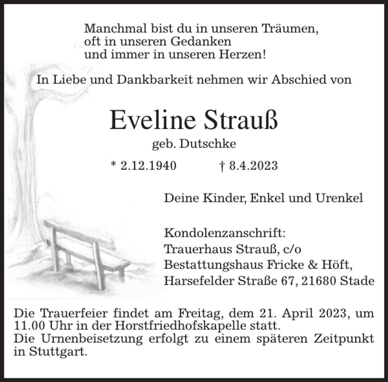 <p>Manchmal bist du in unseren Träumen,<br />oft in unseren Gedanken<br />und immer in unseren Herzen!</p><p>In Liebe und Dankbarkeit nehmen wir Abschied von<br />Eveline Strauß<br />geb. Dutschke<br />* 2.12.1940 † 8.4.2023<br />Deine Kinder, Enkel und Urenkel</p><p>Kondolenzanschrift:<br />Trauerhaus Strauß, c/o<br />Bestattungshaus Fricke &amp; Höft,<br />Harsefelder Straße 67, 21680 Stade<br />Die Trauerfeier findet am Freitag, dem 21. April 2023, um 11.00 Uhr in der Horstfriedhofskapelle statt.<br />Die Urnenbeisetzung erfolgt zu einem späteren Zeitpunkt in Stuttgart.</p>