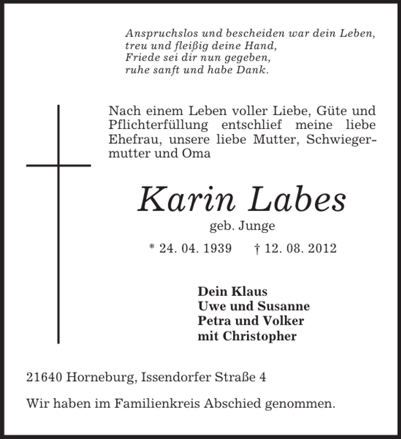 <p>Anspruchslos und bescheiden war dein Leben,<br />treu und fleißig deine Hand,<br />Friede sei dir nun gegeben,<br />ruhe sanft und habe Dank.</p><p>Nach einem Leben voller Liebe, Güte und<br />Pflichterfüllung entschlief meine liebe<br />Ehefrau, unsere liebe Mutter, Schwiegermutter und Oma</p><p>Karin Labes<br />geb. Junge<br />* 24. 04. 1939</p><p>† 12. 08. 2012</p><p>Dein Klaus<br />Uwe und Susanne<br />Petra und Volker<br />mit Christopher<br />21640 Horneburg, Issendorfer Straße 4<br />Wir haben im Familienkreis Abschied genommen.</p>