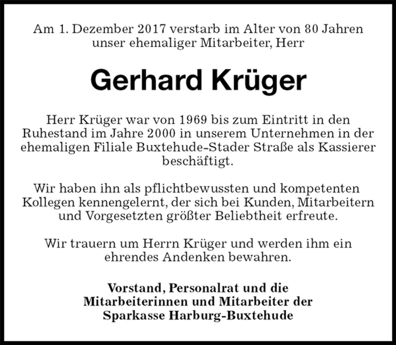 <p>Am 1. Dezember 2017 verstarb im Alter von 80 Jahren<br />unser ehemaliger Mitarbeiter, Herr<br />Gerhard Krüger<br />Herr Krüger war von 1969 bis zum Eintritt in den<br />Ruhestand im Jahre 2000 in unserem Unternehmen in der ehemaligen Filiale Buxtehude-Stader Straße als Kassierer beschäftigt.</p>
<p>Wir haben ihn als pflichtbewussten und kompetenten<br />Kollegen kennengelernt, der sich bei Kunden, Mitarbeitern<br />und Vorgesetzten größter Beliebtheit erfreute.</p>
<p>Wir trauern um Herrn Krüger und werden ihm ein<br />ehrendes Andenken bewahren.<br />Vorstand, Personalrat und die<br />Mitarbeiterinnen und Mitarbeiter der<br />Sparkasse Harburg-Buxtehude</p>