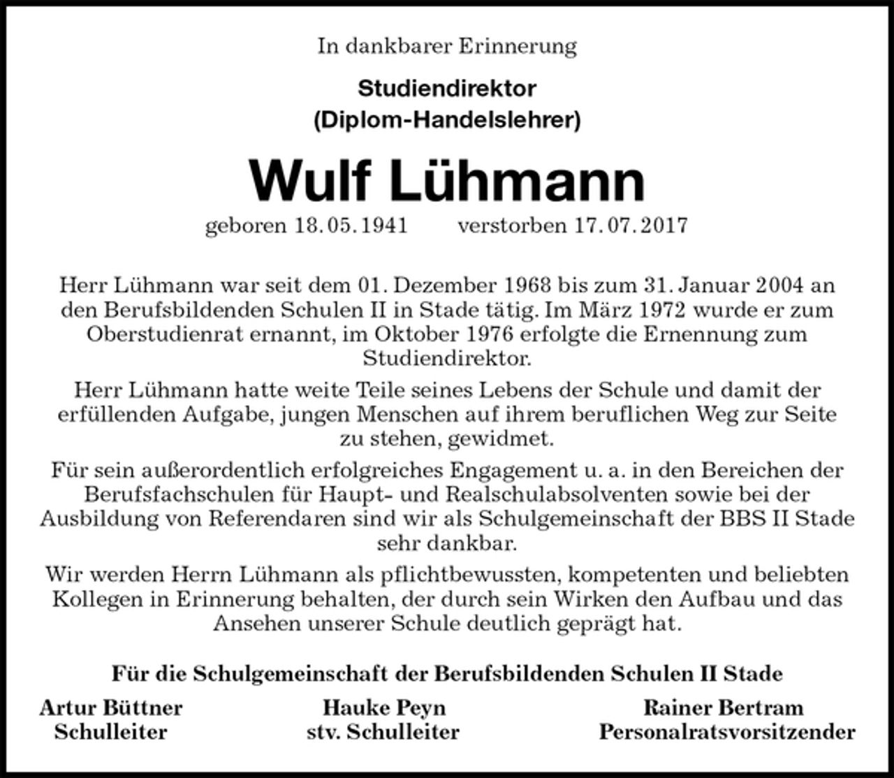 <p>In dankbarer Erinnerung<br />Studiendirektor<br />(Diplom-Handelslehrer)<br />Wulf Lühmann<br />geboren 18. 05. 1941 verstorben 17. 07. 2017<br />Herr Lühmann war seit dem 01. Dezember 1968 bis zum 31. Januar 2004 an den Berufsbildenden Schulen II in Stade tätig. Im März 1972 wurde er zum Oberstudienrat ernannt, im Oktober 1976 erfolgte die Ernennung zum<br />Studiendirektor.<br />Herr Lühmann hatte weite Teile seines Lebens der Schule und damit der<br />erfüllenden Aufgabe, jungen Menschen auf ihrem beruflichen Weg zur Seite<br />zu stehen, gewidmet.<br />Für sein außerordentlich erfolgreiches Engagement u. a. in den Bereichen der Berufsfachschulen für Haupt- und Realschulabsolventen sowie bei der<br />Ausbildung von Referendaren sind wir als Schulgemeinschaft der BBS II Stade sehr dankbar.<br />Wir werden Herrn Lühmann als pflichtbewussten, kompetenten und beliebten Kollegen in Erinnerung behalten, der durch sein Wirken den Aufbau und das Ansehen unserer Schule deutlich geprägt hat.<br />Für die Schulgemeinschaft der Berufsbildenden Schulen II Stade<br />Artur Büttner Hauke Peyn Rainer Bertram<br />Schulleiter stv. Schulleiter Personalratsvorsitzender</p>