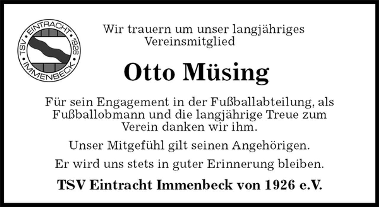 <p>Wir trauern um unser langjähriges<br />Vereinsmitglied<br />Otto Müsing<br />Für sein Engagement in der Fußballabteilung, als<br />Fußballobmann und die langjährige Treue zum<br />Verein danken wir ihm.<br />Unser Mitgefühl gilt seinen Angehörigen.<br />Er wird uns stets in guter Erinnerung bleiben.<br />TSV Eintracht Immenbeck von 1926 e.V.</p>