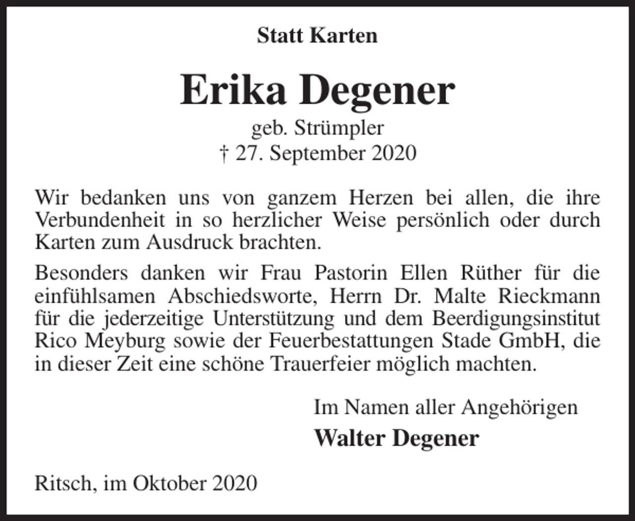 <p>Statt Karten<br />Erika Degener<br />geb. Strümpler<br />† 27. September 2020<br />Wir bedanken uns von ganzem Herzen bei allen, die ihre<br />Verbundenheit in so herzlicher Weise persönlich oder durch Karten zum Ausdruck brachten.<br />Besonders danken wir Frau Pastorin Ellen Rüther für die<br />einfühlsamen Abschiedsworte, Herrn Dr. Malte Rieckmann für die jederzeitige Unterstützung und dem Beerdigungsinstitut<br />Rico Meyburg sowie der Feuerbestattungen Stade GmbH, die in dieser Zeit eine schöne Trauerfeier möglich machten.<br />Im Namen aller Angehörigen<br />Walter Degener<br />Ritsch, im Oktober 2020</p>