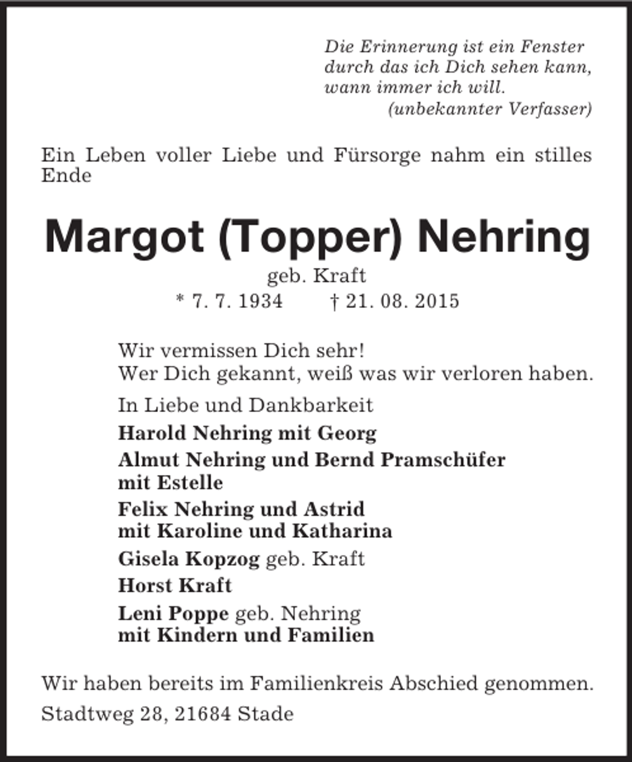 <p>Die Erinnerung ist ein Fenster<br />durch das ich Dich sehen kann,<br />wann immer ich will.<br />(unbekannter Verfasser)<br />Ein Leben voller Liebe und Fürsorge nahm ein stilles Ende<br />Margot (Topper) Nehring<br />geb. Kraft<br />* 7. 7. 1934 † 21. 08. 2015<br />Wir vermissen Dich sehr!<br />Wer Dich gekannt, weiß was wir verloren haben.<br />In Liebe und Dankbarkeit<br />Harold Nehring mit Georg<br />Almut Nehring und Bernd Pramschüfer<br />mit Estelle<br />Felix Nehring und Astrid<br />mit Karoline und Katharina<br />Gisela Kopzog geb. Kraft<br />Horst Kraft<br />Leni Poppe geb. Nehring<br />mit Kindern und Familien<br />Wir haben bereits im Familienkreis Abschied genommen. Stadtweg 28, 21684 Stade</p>