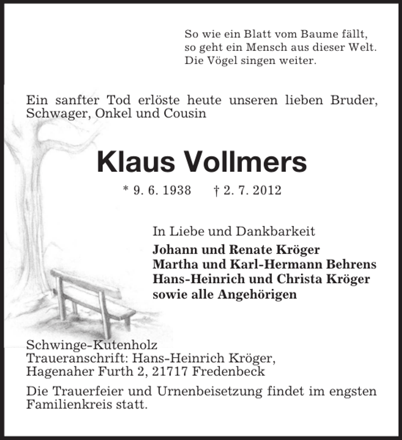 <p>So wie ein Blatt vom Baume fällt,<br />so geht ein Mensch aus dieser Welt.<br />Die Vögel singen weiter.</p><p>Ein sanfter Tod erlöste heute unseren lieben Bruder,<br />Schwager, Onkel und Cousin</p><p>Klaus Vollmers<br />* 9. 6. 1938</p><p>† 2. 7. 2012</p><p>In Liebe und Dankbarkeit<br />Johann und Renate Kröger<br />Martha und Karl-Hermann Behrens<br />Hans-Heinrich und Christa Kröger<br />sowie alle Angehörigen</p><p>Schwinge-Kutenholz<br />Traueranschrift: Hans-Heinrich Kröger,<br />Hagenaher Furth 2, 21717 Fredenbeck<br />Die Trauerfeier und Urnenbeisetzung findet im engsten<br />Familienkreis statt.</p>