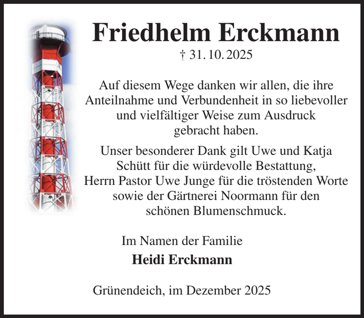 <p>Friedhelm Erckmann<br />† 31. 10. 2025<br />Auf diesem Wege danken wir allen, die ihre<br />Anteilnahme und Verbundenheit in so liebevoller und vielfältiger Weise zum Ausdruck<br />gebracht haben.<br />Unser besonderer Dank gilt Uwe und Katja Schütt für die würdevolle Bestattung,<br />Herrn Pastor Uwe Junge für die tröstenden Worte<br />sowie der Gärtnerei Noormann für den<br />schönen Blumenschmuck.<br />Im Namen der Familie<br />Heidi Erckmann<br />Grünendeich, im Dezember 2025</p>