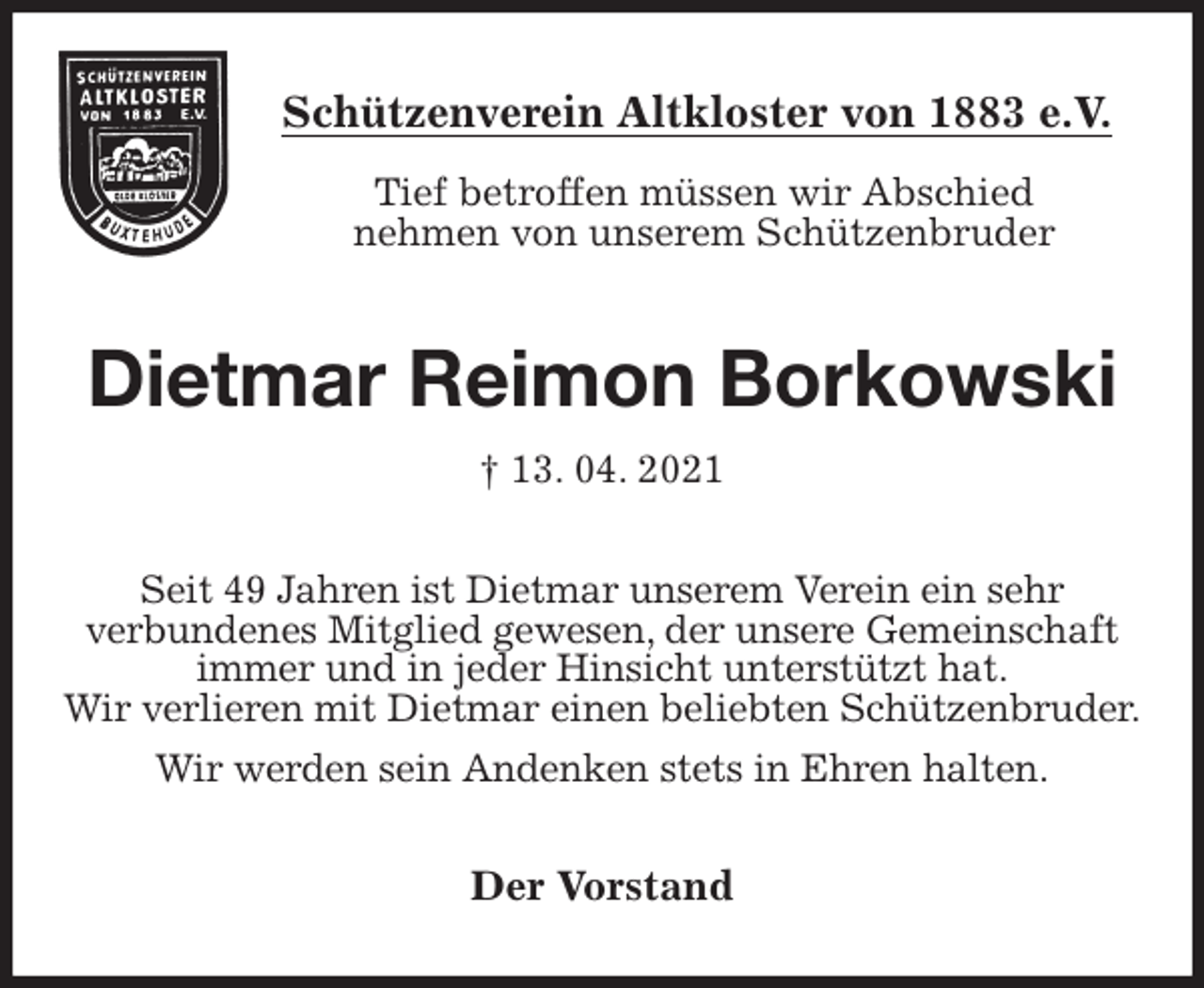 <p>Schützenverein Altkloster von 1883 e.V.<br />Tief betroffen müssen wir Abschied<br />nehmen von unserem Schützenbruder<br />Dietmar Reimon Borkowski<br />† 13. 04. 2021<br />Der Vorstand<br />Seit 49 Jahren ist Dietmar unserem Verein ein sehr<br />verbundenes Mitglied gewesen, der unsere Gemeinschaft<br />immer und in jeder Hinsicht unterstützt hat.<br />Wir verlieren mit Dietmar einen beliebten Schützenbruder.<br />Wir werden sein Andenken stets in Ehren halten.</p>
