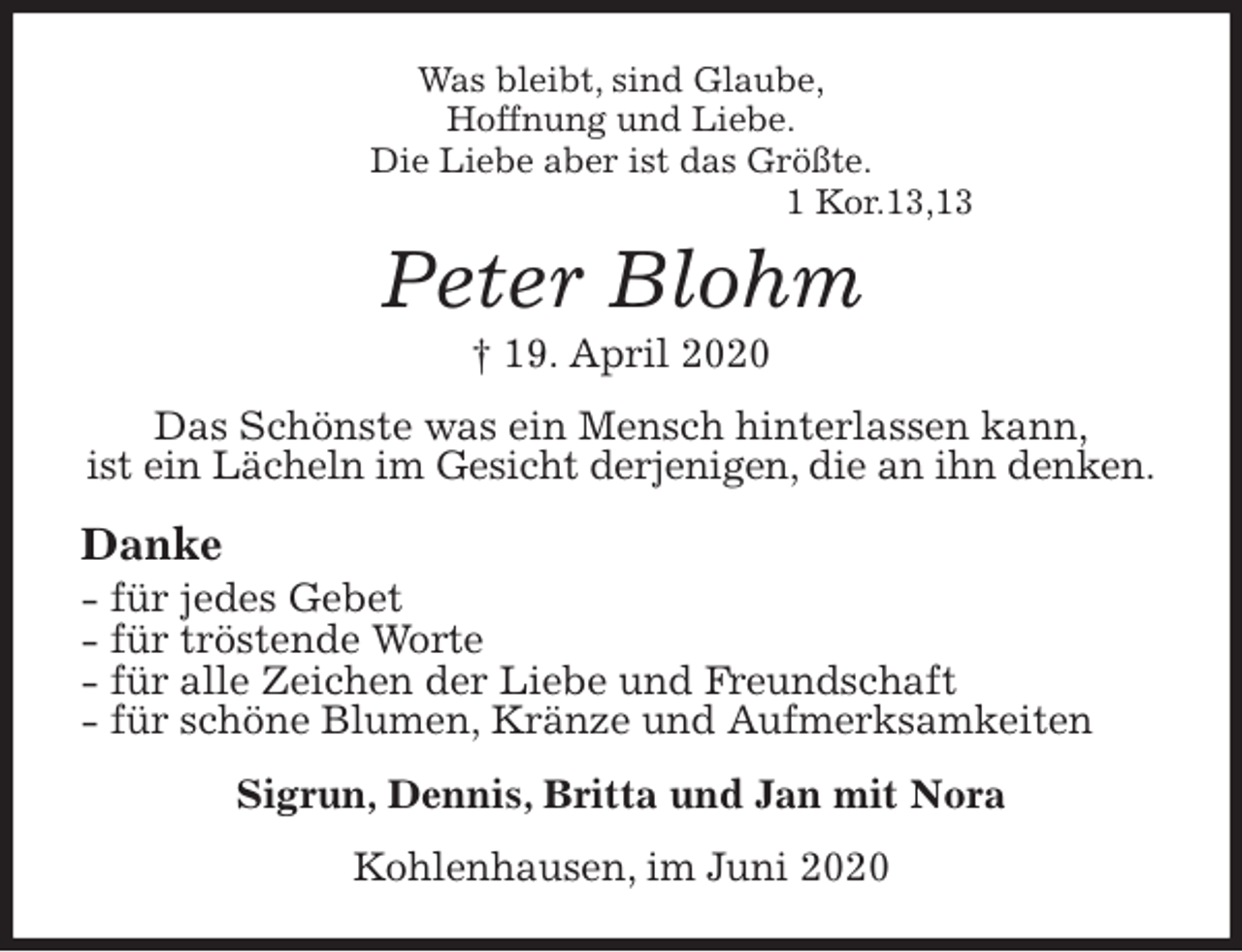 <p>Was bleibt, sind Glaube,<br />Hoffnung und Liebe.<br />Die Liebe aber ist das Größte.<br />1 Kor.13,13<br />Peter Blohm<br />† 19. April 2020<br />Das Schönste was ein Mensch hinterlassen kann,<br />ist ein Lächeln im Gesicht derjenigen, die an ihn denken.</p>
<p>Danke<br />- für jedes Gebet<br />- für tröstende Worte<br />- für alle Zeichen der Liebe und Freundschaft<br />- für schöne Blumen, Kränze und Aufmerksamkeiten<br />Sigrun, Dennis, Britta und Jan mit Nora<br />Kohlenhausen, im Juni 2020</p>