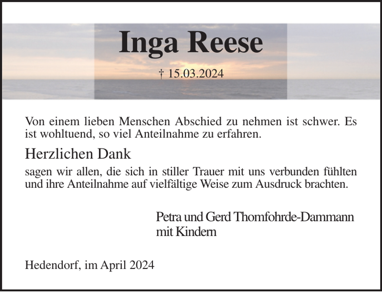 <p>Inga Reese<br />† 15.03.2024</p><p>Von einem lieben Menschen Abschied zu nehmen ist schwer. Es ist wohltuend, so viel Anteilnahme zu erfahren.</p><p>Herzlichen Dank<br />sagen wir allen, die sich in stiller Trauer mit uns verbunden fühlten und ihre Anteilnahme auf vielfältige Weise zum Ausdruck brachten.</p><p>Hedendorf, im April 2024<br />Petra und Gerd Thomfohrde-Dammann<br />mit Kindern</p>
