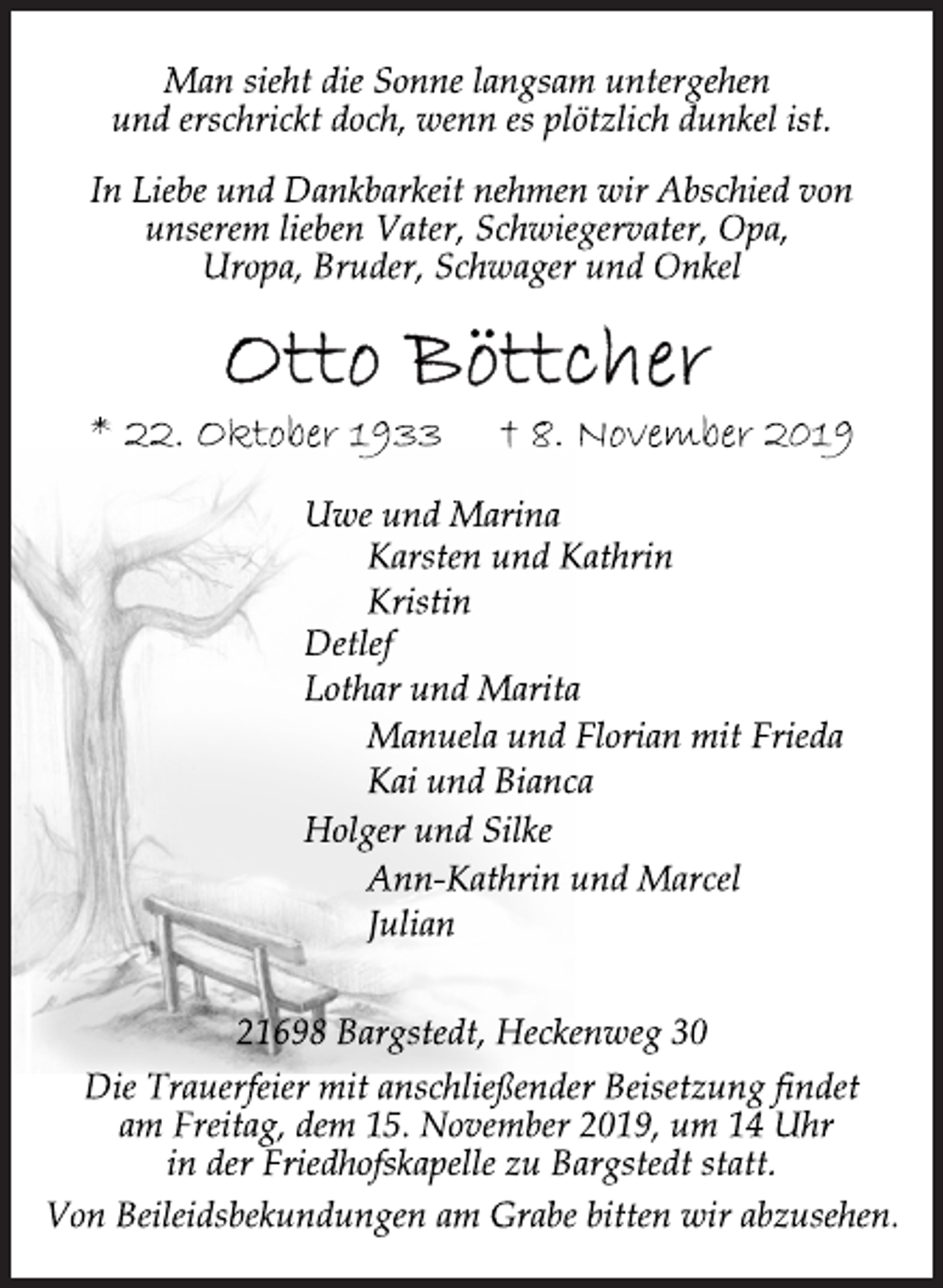 <p>Man sieht die Sonne langsam untergehen<br />und erschrickt doch, wenn es plötzlich dunkel ist.<br />In Liebe und Dankbarkeit nehmen wir Abschied von<br />unserem lieben Vater, Schwiegervater, Opa,<br />Uropa, Bruder, Schwager und Onkel<br />Otto Böttcher<br />* 22. Oktober 1933 † 8. November 2019<br />Uwe und Marina<br />Man sieht die Sonne langsam untergehen<br />und erschrickt doch, wenn es plötzlich dunkel ist.<br />In Liebe und Dankbarkeit nehmen wir Abschied von<br />unserem lieben Vater, Schwiegervater, Opa,<br />Uropa, Bruder, Schwager und Onkel<br />Karsten und Kathrin<br />Kristin<br />Detlef<br />Lothar und Marita<br />Manuela und Florian mit Frieda<br />Kai und Bianca<br />Holger und Silke<br />Ann-Kathrin und Marcel<br />Julian<br />21698 Bargstedt, Heckenweg 30<br />Die Trauerfeier mit anschließender Beisetzung findet<br />am Freitag, dem 15. November 2019, um 14 Uhr<br />in der Friedhofskapelle zu Bargstedt statt.<br />Von Beileidsbekundungen am Grabe bitten wir abzusehen.</p>