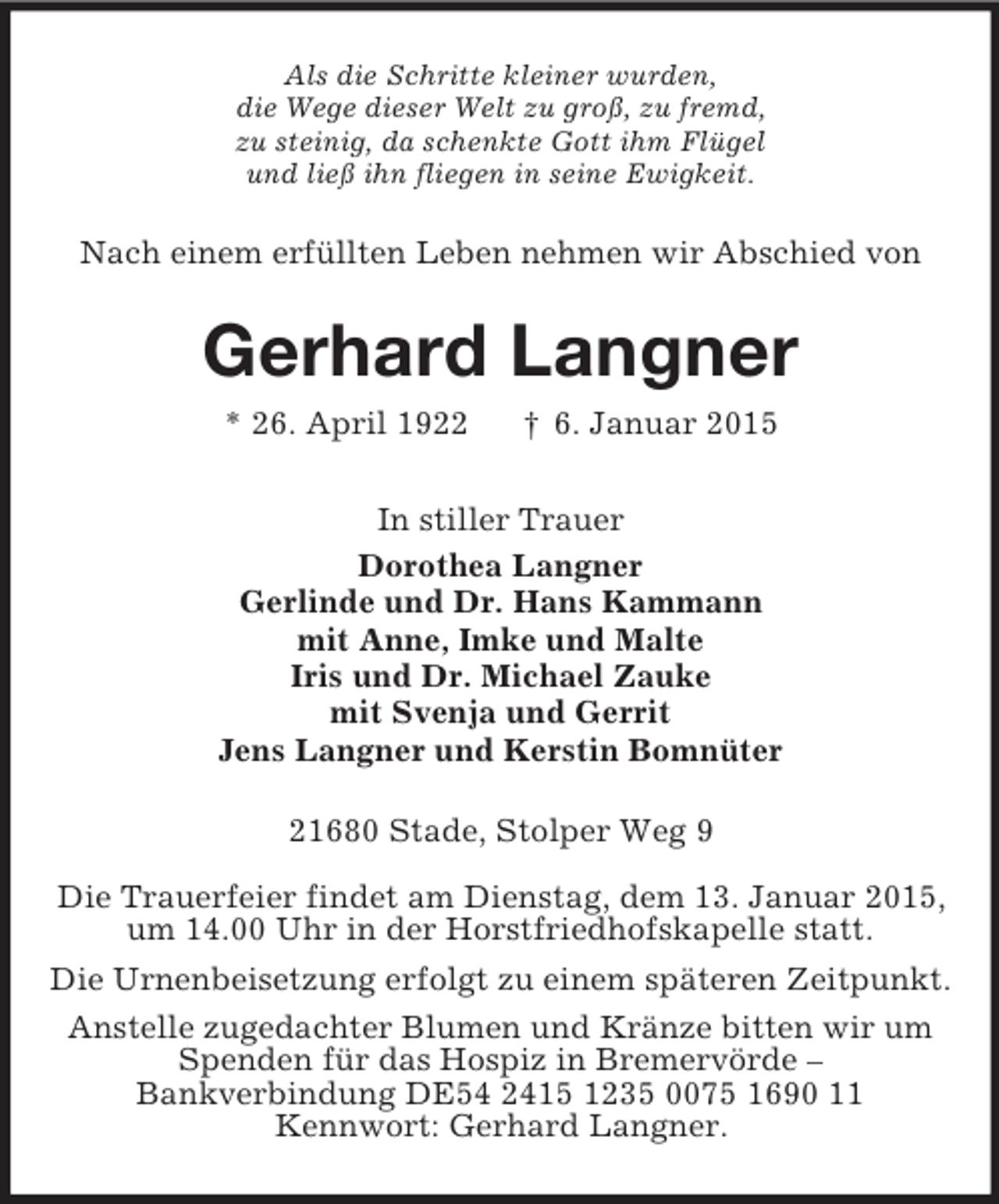 <p>Als die Schritte kleiner wurden,<br />die Wege dieser Welt zu groß, zu fremd,<br />zu steinig, da schenkte Gott ihm Flügel<br />und ließ ihn fliegen in seine Ewigkeit.<br />Nach einem erfüllten Leben nehmen wir Abschied von<br />Gerhard Langner<br />* 26. April 1922 † 6. Januar 2015<br />In stiller Trauer<br />Dorothea Langner<br />Gerlinde und Dr. Hans Kammann<br />mit Anne, Imke und Malte<br />Iris und Dr. Michael Zauke<br />mit Svenja und Gerrit<br />Jens Langner und Kerstin Bomnüter<br />21680 Stade, Stolper Weg 9<br />Die Trauerfeier findet am Dienstag, dem 13. Januar 2015,<br />um 14.00 Uhr in der Horstfriedhofskapelle statt.<br />Die Urnenbeisetzung erfolgt zu einem späteren Zeitpunkt.<br />Anstelle zugedachter Blumen und Kränze bitten wir um<br />Spenden für das Hospiz in Bremervörde –<br />Bankverbindung DE54 2415 1235 0075 1690 11<br />Kennwort: Gerhard Langner.</p>