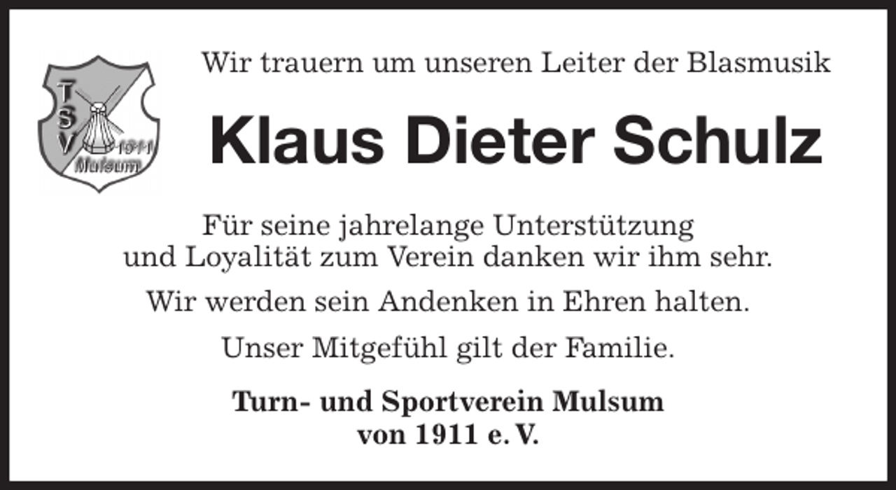 <p>Wir trauern um unseren Leiter der Blasmusik<br />Klaus Dieter Schulz<br />Für seine jahrelange Unterstützung<br />und Loyalität zum Verein danken wir ihm sehr.<br />Wir werden sein Andenken in Ehren halten.<br />Unser Mitgefühl gilt der Familie.<br />Turn- und Sportverein Mulsum<br />von 1911 e. V.</p>