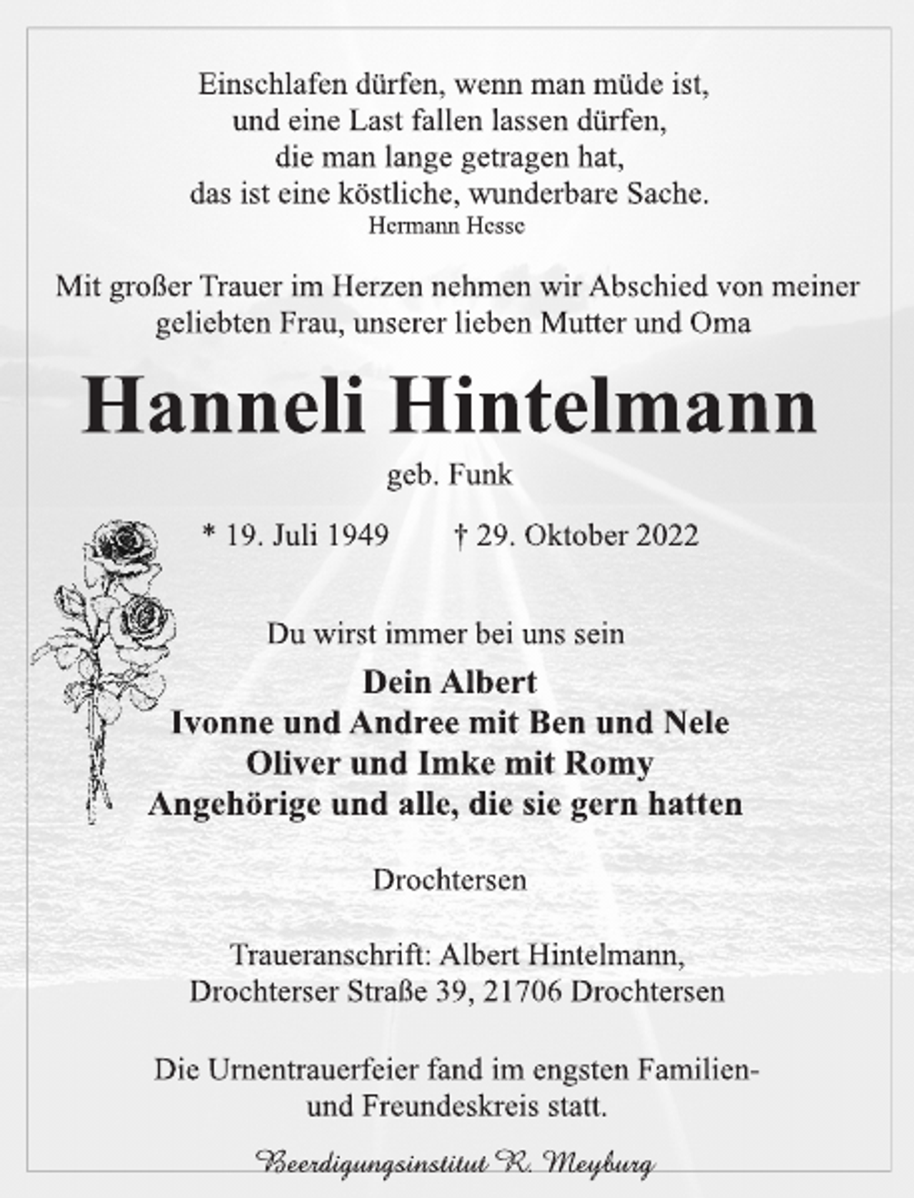 <p>Einschlafen dürfen, wenn man müde ist,<br />und eine Last fallen lassen dürfen,<br />die man lange getragen hat,<br />das ist eine köstliche, wunderbare Sache.<br />Hermann Hesse<br />Mit großer Trauer im Herzen nehmen wir Abschied von meiner<br />geliebten Frau, unserer lieben Mutter und Oma<br />Hanneli Hintelmann<br />geb. Funk<br />* 19. Juli 1949 † 29. Oktober 2022<br />Du wirst immer bei uns sein<br />Dein Albert<br />Ivonne und Andree mit Ben und Nele<br />Oliver und Imke mit Romy<br />Angehörige und alle, die sie gern hatten<br />Drochtersen<br />Traueranschrift: Albert Hintelmann,<br />Drochterser Straße 39, 21706 Drochtersen<br />Die Urnentrauerfeier fand im engsten Familienund Freundeskreis statt.</p>