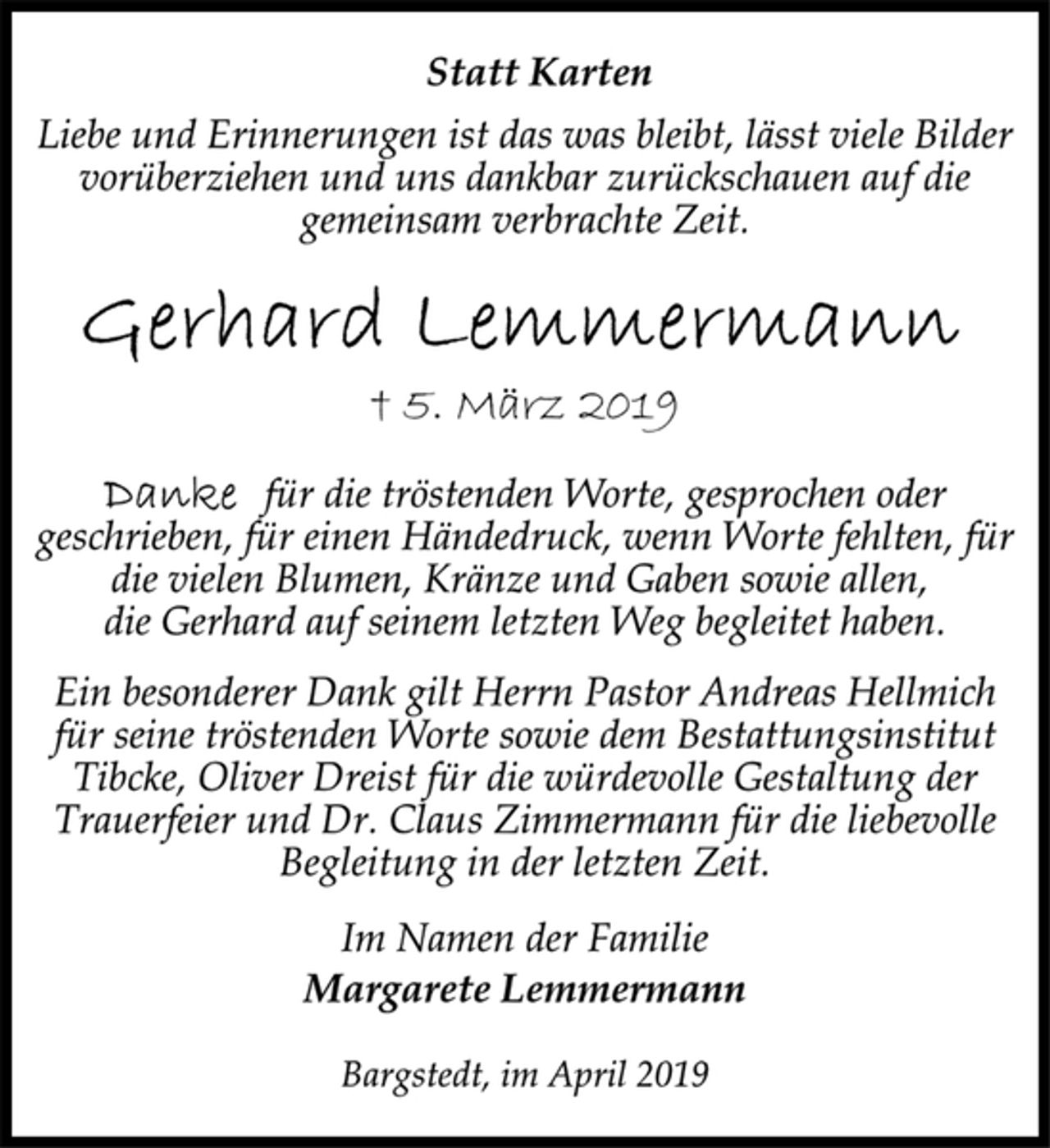 <p>Statt Karten<br />Liebe und Erinnerungen ist das was bleibt, lässt viele Bilder<br />vorüberziehen und uns dankbar zurückschauen auf die<br />gemeinsam verbrachte Zeit.<br />Gerhard Lemmermann<br />† 5. März 2019<br />Danke für die tröstenden Worte, gesprochen oder<br />geschrieben, für einen Händedruck, wenn Worte fehlten, für<br />die vielen Blumen, Kränze und Gaben sowie allen,<br />die Gerhard auf seinem letzten Weg begleitet haben.<br />Ein besonderer Dank gilt Herrn Pastor Andreas Hellmich<br />für seine tröstenden Worte sowie dem Bestattungsinstitut<br />Tibcke, Oliver Dreist für die würdevolle Gestaltung der<br />Trauerfeier und Dr. Claus Zimmermann für die liebevolle<br />Begleitung in der letzten Zeit.<br />Im Namen der Familie<br />Margarete Lemmermann<br />Bargstedt, im April 2019</p>