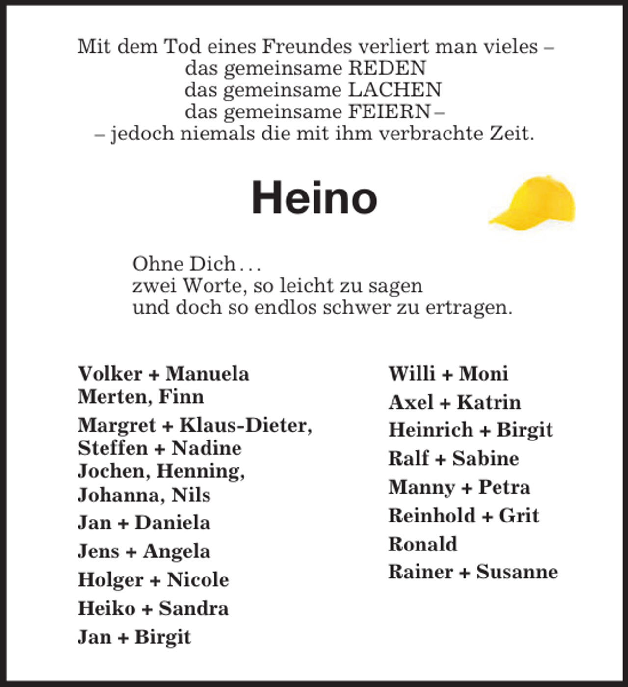 <p>Willi + Moni<br />Axel + Katrin<br />Heinrich + Birgit<br />Ralf + Sabine<br />Manny + Petra<br />Reinhold + Grit<br />Ronald<br />Rainer + Susanne<br />Volker + Manuela<br />Merten, Finn<br />Margret + Klaus-Dieter,<br />Steffen + Nadine<br />Jochen, Henning,<br />Johanna, Nils<br />Jan + Daniela<br />Jens + Angela<br />Holger + Nicole<br />Heiko + Sandra<br />Jan + Birgit</p><p>Mit dem Tod eines Freundes verliert man vieles –<br />das gemeinsame REDEN<br />das gemeinsame LACHEN<br />das gemeinsame FEIERN –<br />– jedoch niemals die mit ihm verbrachte Zeit.<br />Heino<br />Ohne Dich . . .<br />zwei Worte, so leicht zu sagen<br />und doch so endlos schwer zu ertragen.</p>