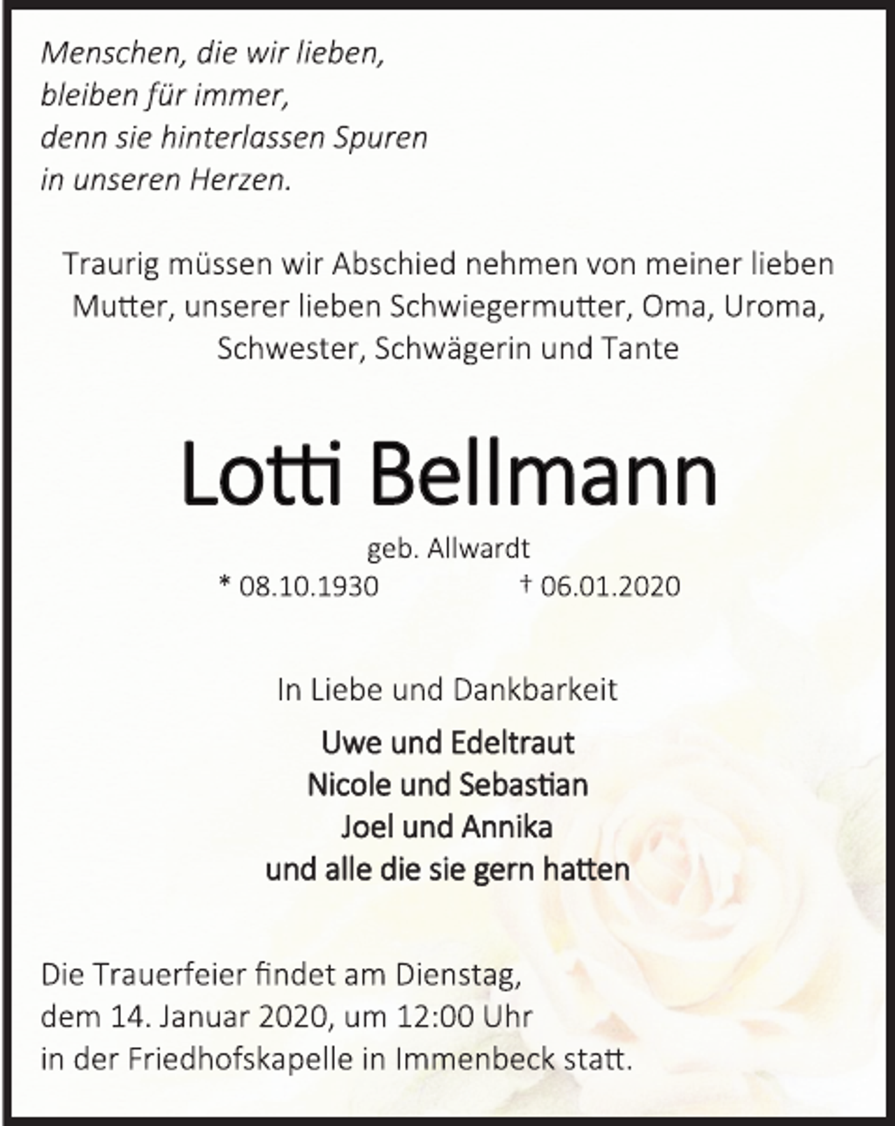 <p>Menschen, die wir lieben,<br />bleiben für immer,<br />denn sie hinterlassen Spuren<br />in unseren Herzen.</p>
<p>Traurig müssen wir Abschied nehmen von meiner lieben<br />Mutter, unserer lieben Schwiegermutter, Oma, Uroma,<br />Schwester, Schwägerin und Tante</p>
<p>Lotti Bellmann<br />geb. Allwardt<br />* 08.10.1930 † 06.01.2020</p>
<p>In Liebe und Dankbarkeit</p>
<p>Uwe und Edeltraut</p>
<p>Nicole und Sebastian</p>
<p>Joel und Annika</p>
<p>und alle die sie gern hatten</p>
<p>Die Trauerfeier findet am Dienstag,</p>
<p>dem 14. Januar 2020, um 12:00 Uhr</p>
<p>in der Friedhofskapelle in Immenbeck statt.</p>