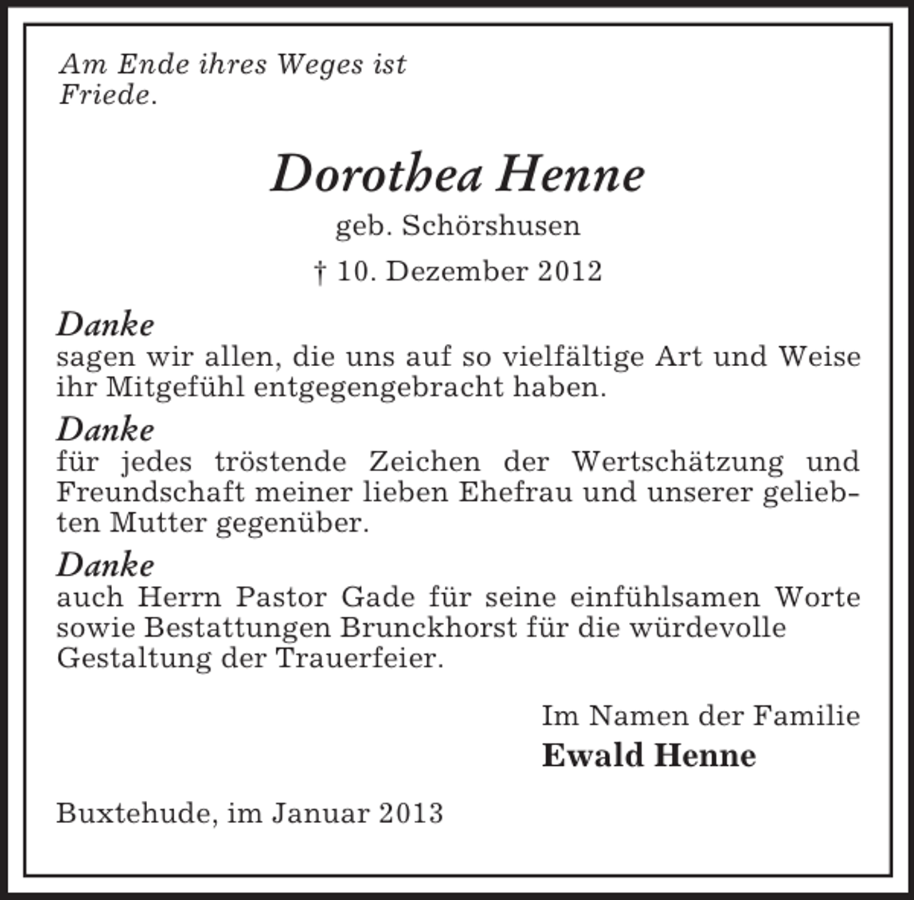 <p>Am Ende ihres Weges ist<br />Friede.</p><p>Dorothea Henne<br />geb. Schörshusen<br />† 10. Dezember 2012</p><p>Danke<br />sagen wir allen, die uns auf so vielfältige Art und Weise<br />ihr Mitgefühl entgegengebracht haben.</p><p>Danke<br />für jedes tröstende Zeichen der Wertschätzung und<br />Freundschaft meiner lieben Ehefrau und unserer geliebten Mutter gegenüber.</p><p>Danke<br />auch Herrn Pastor Gade für seine einfühlsamen Worte<br />sowie Bestattungen Brunckhorst für die würdevolle<br />Gestaltung der Trauerfeier.<br />Im Namen der Familie</p><p>Ewald Henne<br />Buxtehude, im Januar 2013</p>