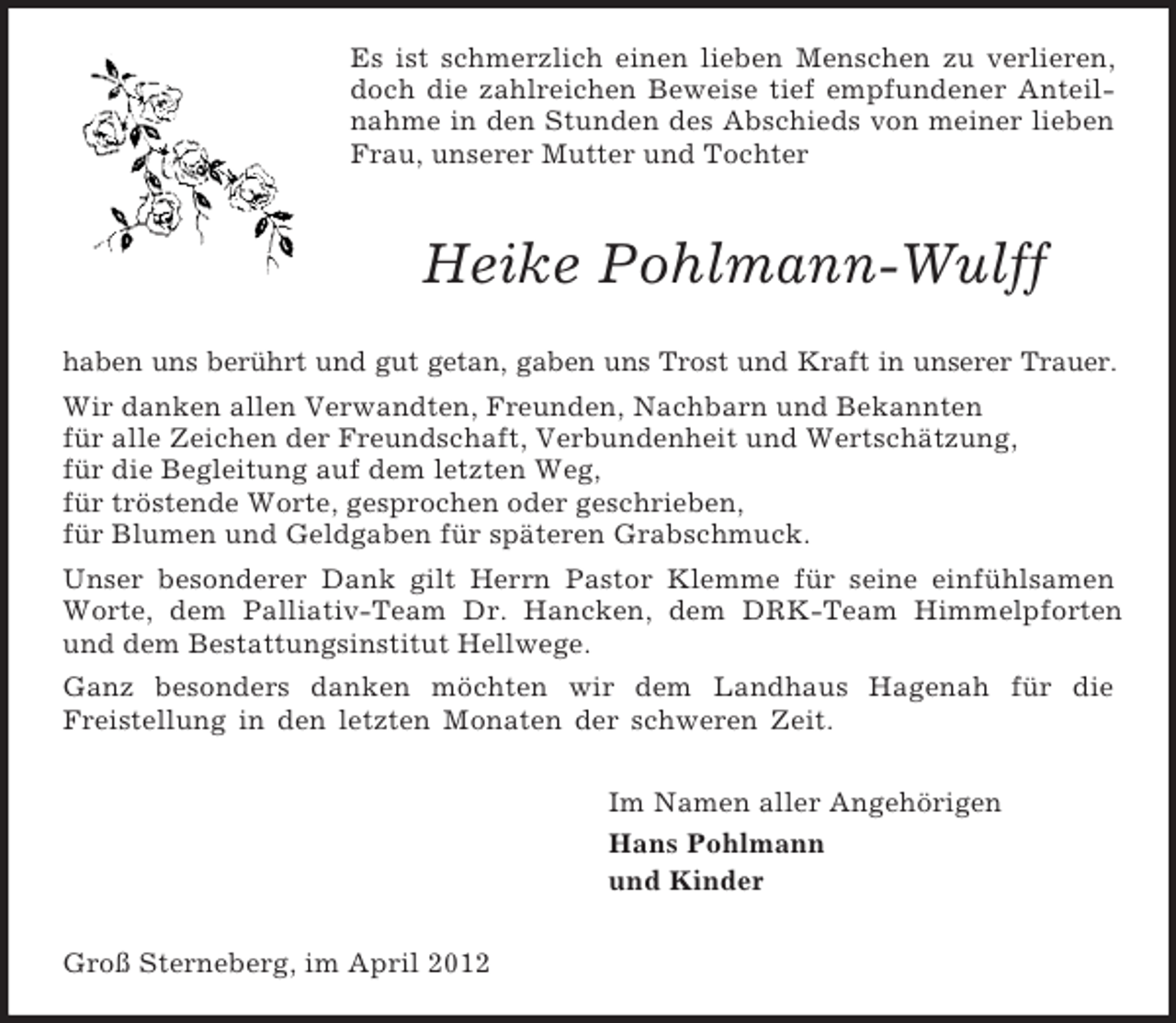 <p>Es ist schmerzlich einen lieben Menschen zu verlieren, doch die zahlreichen Beweise tief empfundener Anteilnahme in den Stunden des Abschieds von meiner lieben Frau, unserer Mutter und Tochter<br />Heike Pohlmann-Wulff<br />haben uns berührt und gut getan, gaben uns Trost und Kraft in unserer Trauer.<br />Wir danken allen Verwandten, Freunden, Nachbarn und Bekannten<br />für alle Zeichen der Freundschaft, Verbundenheit und Wertschätzung,<br />für die Begleitung auf dem letzten Weg,<br />für tröstende Worte, gesprochen oder geschrieben,<br />für Blumen und Geldgaben für späteren Grabschmuck.<br />Unser besonderer Dank gilt Herrn Pastor Klemme für seine einfühlsamen Worte, dem Palliativ-Team Dr. Hancken, dem DRK-Team Himmelpforten und dem Bestattungsinstitut Hellwege.<br />Ganz besonders danken möchten wir dem Landhaus Hagenah für die<br />Freistellung in den letzten Monaten der schweren Zeit.<br />Im Namen aller Angehörigen<br />Hans Pohlmann<br />und Kinder<br />Groß Sterneberg, im April 2012</p>