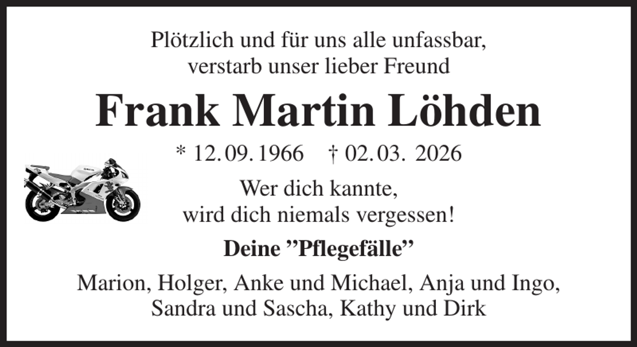 <p>Plötzlich und für uns alle unfassbar,<br />verstarb unser lieber Freund<br />Frank Martin Löhden<br />* 12. 09. 1966 † 02. 03. 2026<br />Wer dich kannte,<br />wird dich niemals vergessen!<br />Deine ”Pflegefälle”<br />Marion, Holger, Anke und Michael, Anja und Ingo,<br />Sandra und Sascha, Kathy und Dirk</p>
