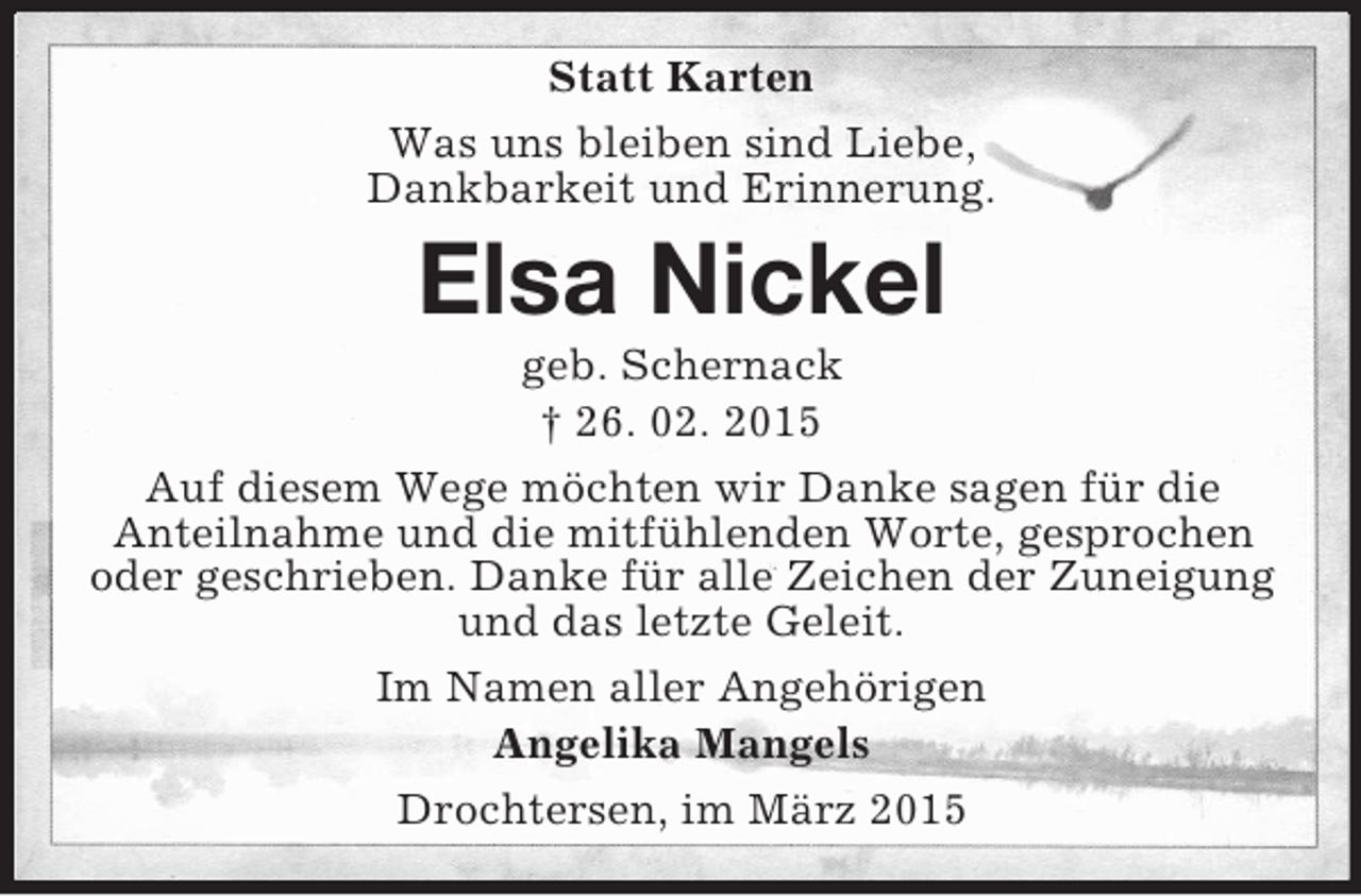 <p>Statt Karten<br />Was uns bleiben sind Liebe,<br />Dankbarkeit und Erinnerung.<br />Elsa Nickel<br />geb. Schernack<br />† 26. 02. 2015<br />Auf diesem Wege möchten wir Danke sagen für die<br />Anteilnahme und die mitfühlenden Worte, gesprochen oder geschrieben. Danke für alle Zeichen der Zuneigung und das letzte Geleit.<br />Im Namen aller Angehörigen<br />Angelika Mangels<br />Drochtersen, im März 2015</p>