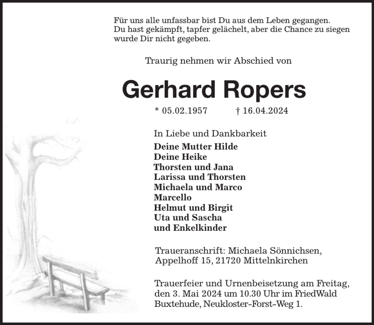 <p>Für uns alle unfassbar bist Du aus dem Leben gegangen.<br />Du hast gekämpft, tapfer gelächelt, aber die Chance zu siegen<br />wurde Dir nicht gegeben.<br />Traurig nehmen wir Abschied von<br />Gerhard Ropers<br />* 05.02.1957 † 16.04.2024<br />In Liebe und Dankbarkeit<br />Deine Mutter Hilde<br />Deine Heike<br />Thorsten und Jana<br />Larissa und Thorsten<br />Michaela und Marco<br />Marcello<br />Helmut und Birgit<br />Uta und Sascha<br />und Enkelkinder<br />Traueranschrift: Michaela Sönnichsen,<br />Appelhoff 15, 21720 Mittelnkirchen<br />Trauerfeier und Urnenbeisetzung am Freitag,<br />den 3. Mai 2024 um 10.30 Uhr im FriedWald<br />Buxtehude, Neukloster-Forst-Weg 1.</p>