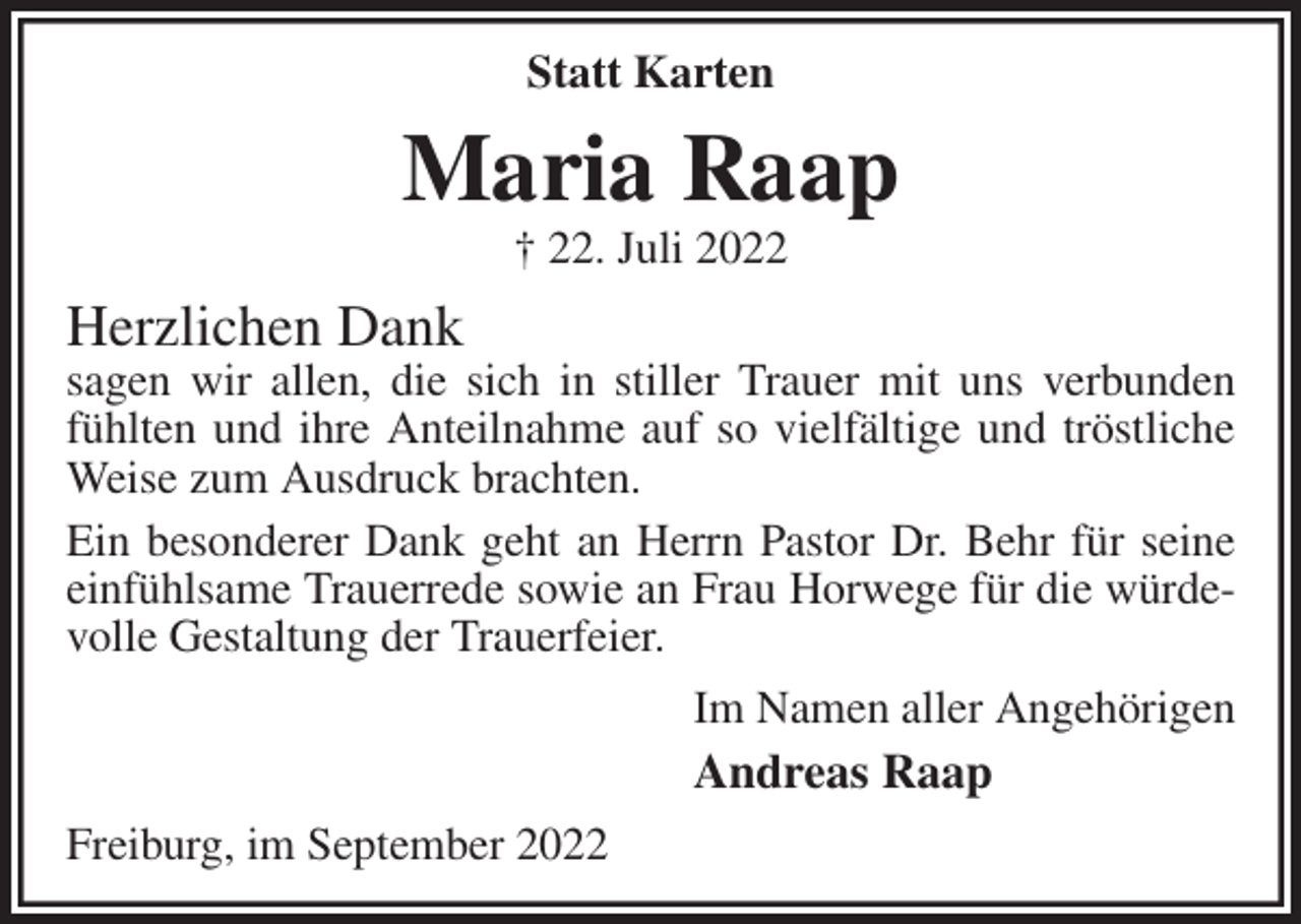 <p>Statt Karten<br />Maria Raap<br />† 22. Juli 2022<br />Herzlichen Dank<br />sagen wir allen, die sich in stiller Trauer mit uns verbunden fühlten und ihre Anteilnahme auf so vielfältige und tröstliche Weise zum Ausdruck brachten.<br />Ein besonderer Dank geht an Herrn Pastor Dr. Behr für seine einfühlsame Trauerrede sowie an Frau Horwege für die würdevolle Gestaltung der Trauerfeier.<br />Im Namen aller Angehörigen<br />Andreas Raap<br />Freiburg, im September 2022</p>