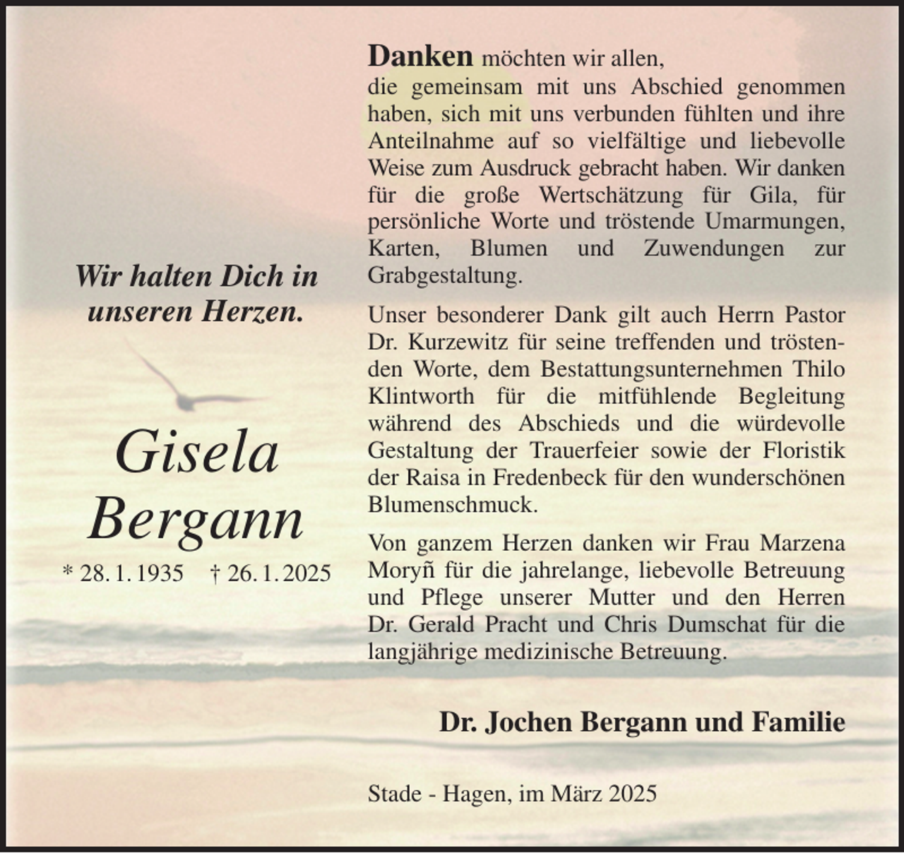 <p>Danken möchten wir allen,<br />die gemeinsam mit uns Abschied genommen haben, sich mit uns verbunden fühlten und ihre Anteilnahme auf so vielfältige und liebevolle Weise zum Ausdruck gebracht haben. Wir danken<br />für die große Wertschätzung für Gila, für<br />persönliche Worte und tröstende Umarmungen, Karten, Blumen und Zuwendungen zur<br />Grabgestaltung.<br />Unser besonderer Dank gilt auch Herrn Pastor Dr. Kurzewitz für seine treffenden und tröstenden Worte, dem Bestattungsunternehmen Thilo Klintworth für die mitfühlende Begleitung<br />während des Abschieds und die würdevolle<br />Gestaltung der Trauerfeier sowie der Floristik der Raisa in Fredenbeck für den wunderschönen Blumenschmuck.<br />Von ganzem Herzen danken wir Frau Marzena Moryñ für die jahrelange, liebevolle Betreuung und Pflege unserer Mutter und den Herren<br />Dr. Gerald Pracht und Chris Dumschat für die langjährige medizinische Betreuung.<br />Dr. Jochen Bergann und Familie<br />Stade - Hagen, im März 2025</p><p>Wir halten Dich in<br />unseren Herzen.</p><p>Gisela<br />Bergann<br />* 28. 1. 1935 † 26. 1. 2025</p>