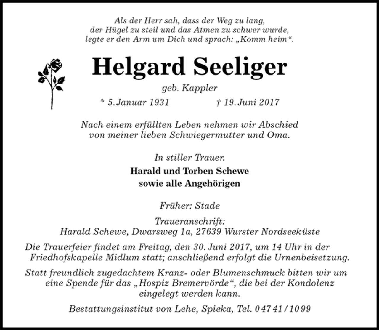 <p>Als der Herr sah, dass der Weg zu lang,<br />der Hügel zu steil und das Atmen zu schwer wurde,<br />legte er den Arm um Dich und sprach: „Komm heim“.<br />Helgard Seeliger<br />geb. Kappler<br />* 5. Januar 1931 † 19. Juni 2017<br />Nach einem erfüllten Leben nehmen wir Abschied<br />von meiner lieben Schwiegermutter und Oma.<br />In stiller Trauer.<br />Harald und Torben Schewe<br />sowie alle Angehörigen<br />Früher: Stade<br />Traueranschrift:<br />Harald Schewe, Dwarsweg 1a, 27639 Wurster Nordseeküste<br />Die Trauerfeier findet am Freitag, den 30. Juni 2017, um 14 Uhr in der Friedhofskapelle Midlum statt; anschließend erfolgt die Urnenbeisetzung.<br />Statt freundlich zugedachtem Kranz- oder Blumenschmuck bitten wir um eine Spende für das „Hospiz Bremervörde“, die bei der Kondolenz<br />eingelegt werden kann.<br />Bestattungsinstitut von Lehe, Spieka, Tel. 0 47 41 / 10 99</p>