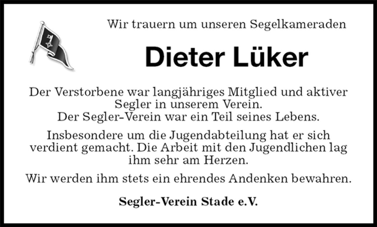 <p>Wir trauern um unseren Segelkameraden<br />Dieter Lüker<br />Der Verstorbene war langjähriges Mitglied und aktiver Segler in unserem Verein.<br />Der Segler-Verein war ein Teil seines Lebens.<br />Insbesondere um die Jugendabteilung hat er sich<br />verdient gemacht. Die Arbeit mit den Jugendlichen lag ihm sehr am Herzen.<br />Wir werden ihm stets ein ehrendes Andenken bewahren.<br />Segler-Verein Stade e.V.</p>