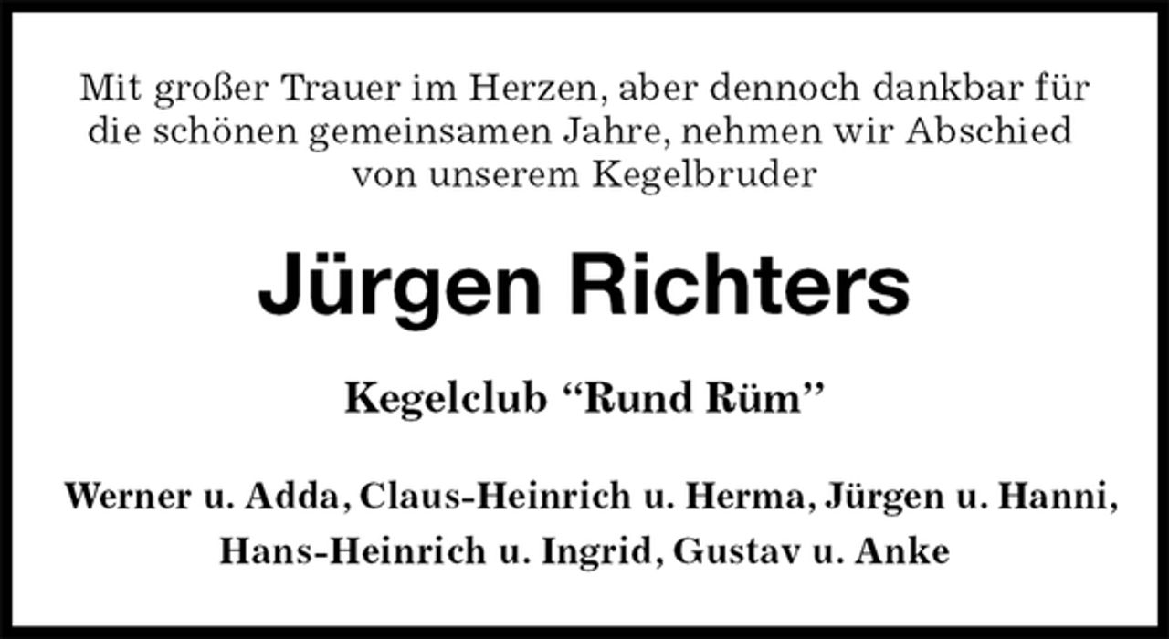 <p>Mit großer Trauer im Herzen, aber dennoch dankbar für die schönen gemeinsamen Jahre, nehmen wir Abschied<br />von unserem Kegelbruder<br />Jürgen Richters<br />Kegelclub “Rund Rüm”<br />Werner u. Adda, Claus-Heinrich u. Herma, Jürgen u. Hanni,<br />Hans-Heinrich u. Ingrid, Gustav u. Anke</p>